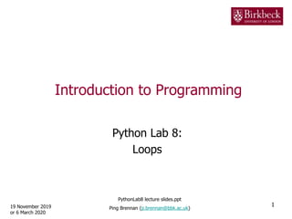 Introduction to Programming
Python Lab 8:
Loops
19 November 2019
or 6 March 2020
1
PythonLab8 lecture slides.ppt
Ping Brennan (p.brennan@bbk.ac.uk)
 