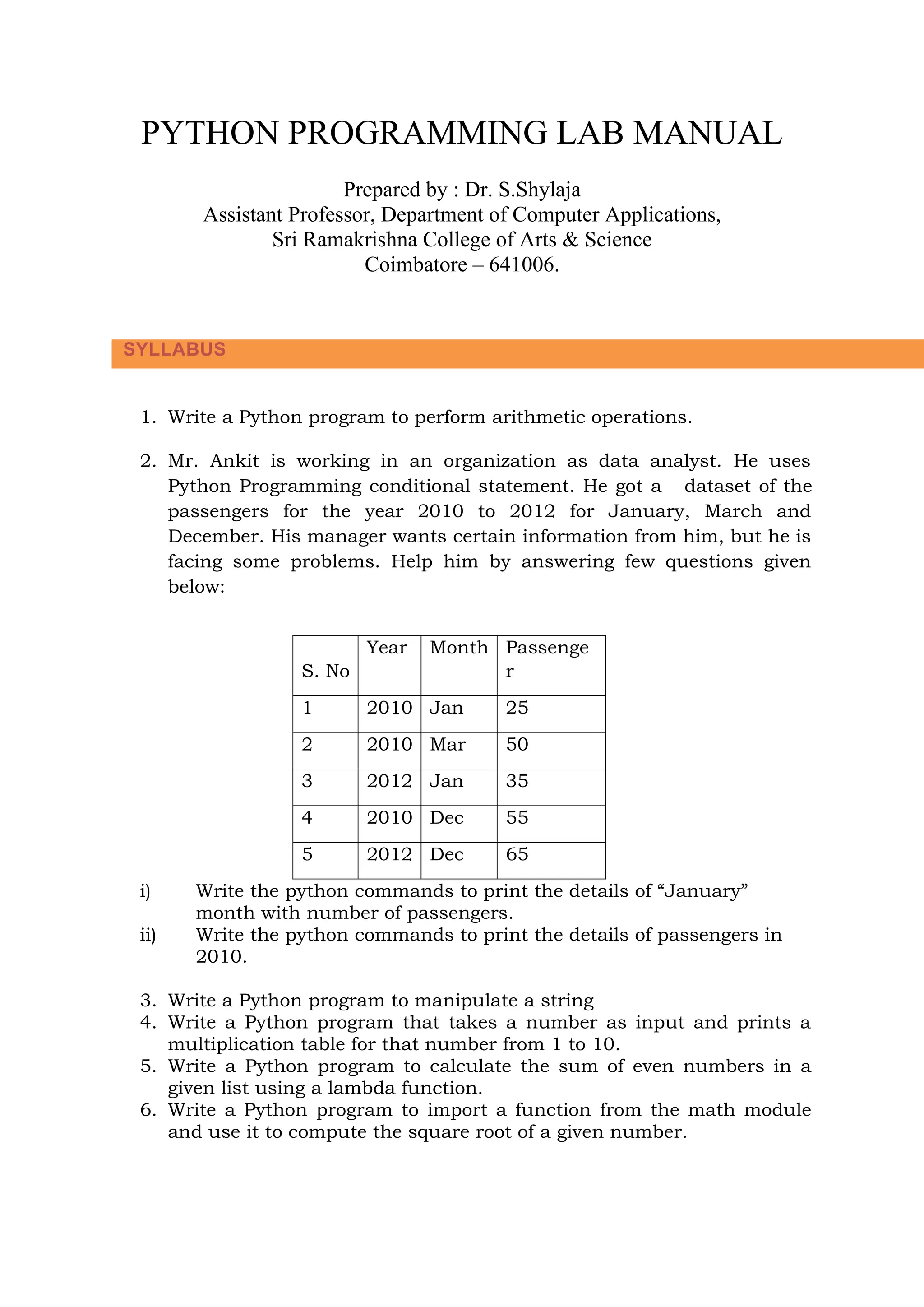 PYTHON PROGRAMMING LAB MANUAL Prepared by : Dr. S.Shylaja Assistant Professor, Department of Computer Applications, Sri Ramakrishna College of Arts & Science Coimbatore – 641006. 1. Write a Python program to perform arithmetic operations. 2. Mr. Ankit is working in an organization as data analyst. He uses Python Programming conditional statement. He got a dataset of the passengers for the year 2010 to 2012 for January, March and December. His manager wants certain information from him, but he is facing some problems. Help him by answering few questions given below: S. No Year Month Passenge r 1 2010 Jan 25 2 2010 Mar 50 3 2012 Jan 35 4 2010 Dec 55 5 2012 Dec 65 i) Write the python commands to print the details of “January” month with number of passengers. ii) Write the python commands to print the details of passengers in 2010. 3. Write a Python program to manipulate a string 4. Write a Python program that takes a number as input and prints a multiplication table for that number from 1 to 10. 5. Write a Python program to calculate the sum of even numbers in a given list using a lambda function. 6. Write a Python program to import a function from the math module and use it to compute the square root of a given number. SYLLABUS 