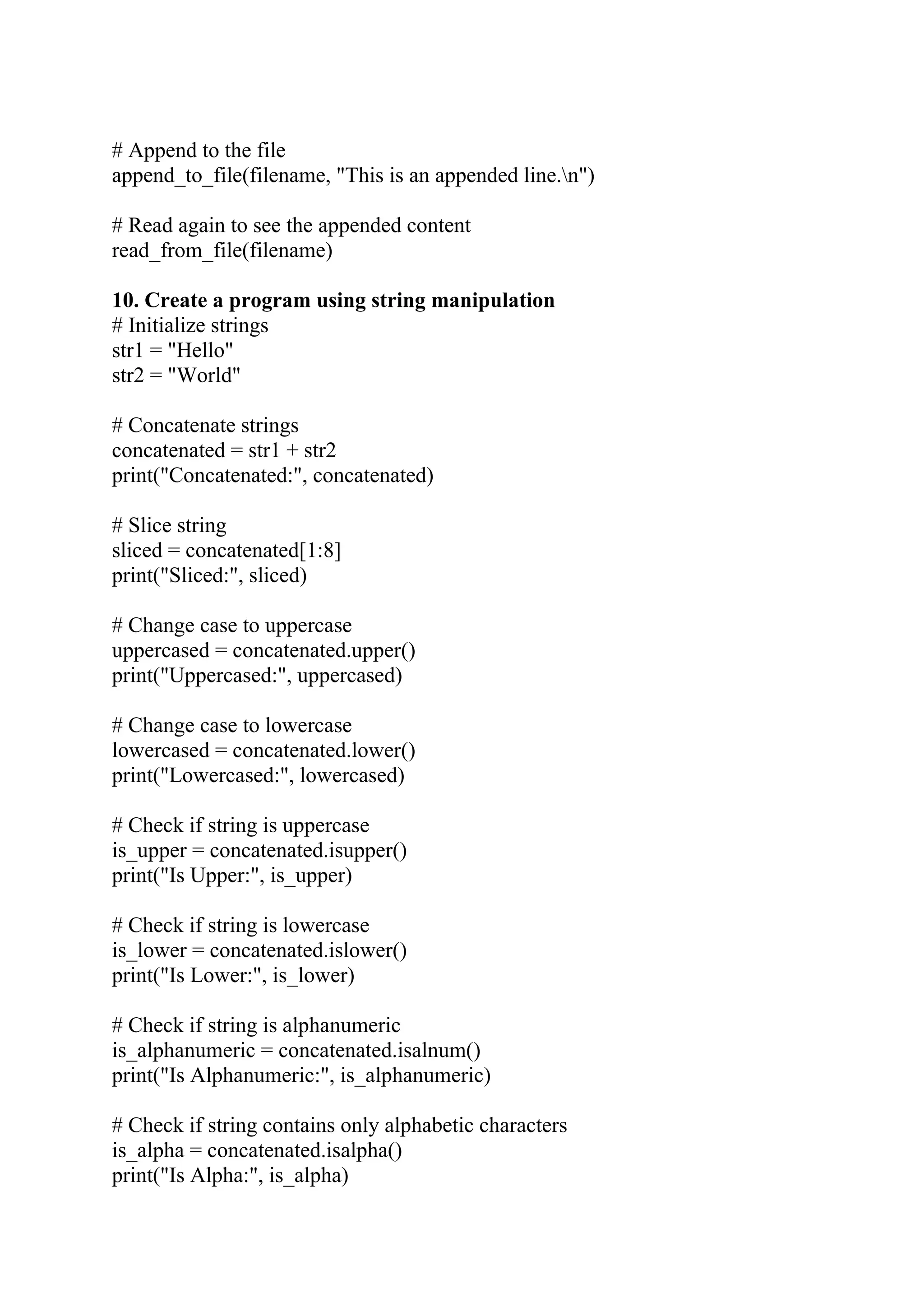 # Append to the file append_to_file(filename, "This is an appended line.n") # Read again to see the appended content read_from_file(filename) 10. Create a program using string manipulation # Initialize strings str1 = "Hello" str2 = "World" # Concatenate strings concatenated = str1 + str2 print("Concatenated:", concatenated) # Slice string sliced = concatenated[1:8] print("Sliced:", sliced) # Change case to uppercase uppercased = concatenated.upper() print("Uppercased:", uppercased) # Change case to lowercase lowercased = concatenated.lower() print("Lowercased:", lowercased) # Check if string is uppercase is_upper = concatenated.isupper() print("Is Upper:", is_upper) # Check if string is lowercase is_lower = concatenated.islower() print("Is Lower:", is_lower) # Check if string is alphanumeric is_alphanumeric = concatenated.isalnum() print("Is Alphanumeric:", is_alphanumeric) # Check if string contains only alphabetic characters is_alpha = concatenated.isalpha() print("Is Alpha:", is_alpha) 
