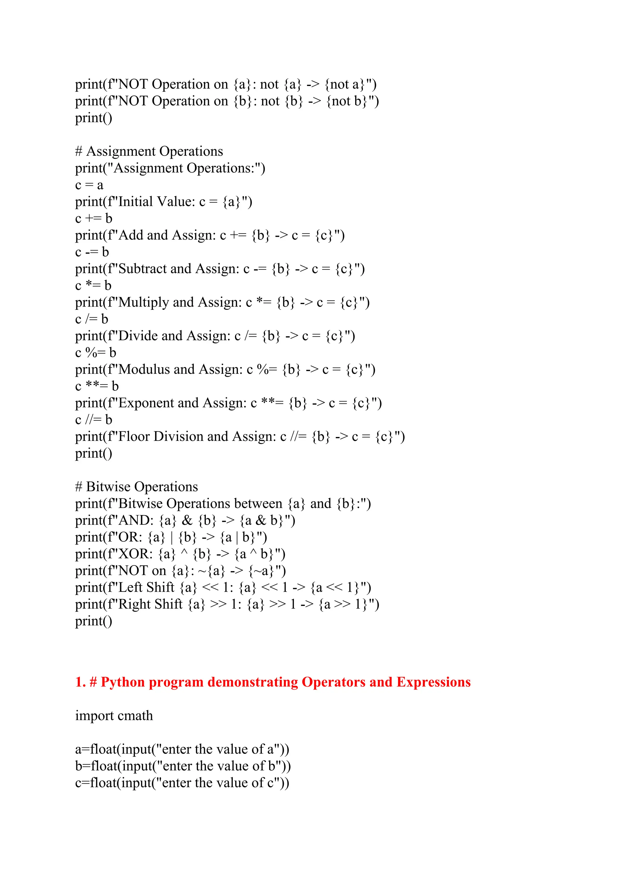 print(f"NOT Operation on {a}: not {a} -> {not a}") print(f"NOT Operation on {b}: not {b} -> {not b}") print() # Assignment Operations print("Assignment Operations:") c = a print(f"Initial Value: c = {a}") c += b print(f"Add and Assign: c += {b} -> c = {c}") c -= b print(f"Subtract and Assign: c -= {b} -> c = {c}") c *= b print(f"Multiply and Assign: c *= {b} -> c = {c}") c /= b print(f"Divide and Assign: c /= {b} -> c = {c}") c %= b print(f"Modulus and Assign: c %= {b} -> c = {c}") c **= b print(f"Exponent and Assign: c **= {b} -> c = {c}") c //= b print(f"Floor Division and Assign: c //= {b} -> c = {c}") print() # Bitwise Operations print(f"Bitwise Operations between {a} and {b}:") print(f"AND: {a} & {b} -> {a & b}") print(f"OR: {a} | {b} -> {a | b}") print(f"XOR: {a} ^ {b} -> {a ^ b}") print(f"NOT on {a}: ~{a} -> {~a}") print(f"Left Shift {a} << 1: {a} << 1 -> {a << 1}") print(f"Right Shift {a} >> 1: {a} >> 1 -> {a >> 1}") print() 1. # Python program demonstrating Operators and Expressions import cmath a=float(input("enter the value of a")) b=float(input("enter the value of b")) c=float(input("enter the value of c")) 