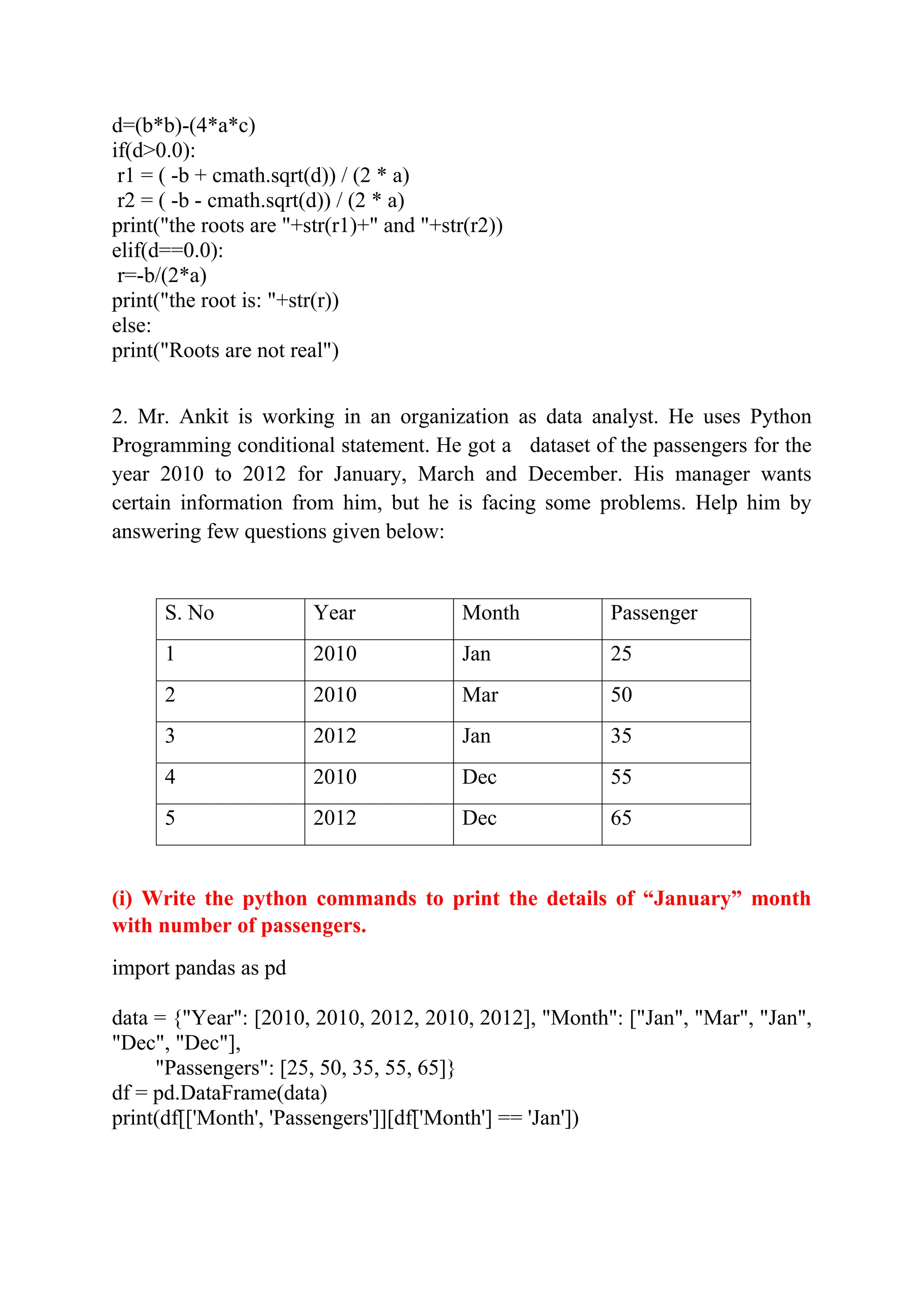 d=(b*b)-(4*a*c) if(d>0.0): r1 = ( -b + cmath.sqrt(d)) / (2 * a) r2 = ( -b - cmath.sqrt(d)) / (2 * a) print("the roots are "+str(r1)+" and "+str(r2)) elif(d==0.0): r=-b/(2*a) print("the root is: "+str(r)) else: print("Roots are not real") 2. Mr. Ankit is working in an organization as data analyst. He uses Python Programming conditional statement. He got a dataset of the passengers for the year 2010 to 2012 for January, March and December. His manager wants certain information from him, but he is facing some problems. Help him by answering few questions given below: S. No Year Month Passenger 1 2010 Jan 25 2 2010 Mar 50 3 2012 Jan 35 4 2010 Dec 55 5 2012 Dec 65 (i) Write the python commands to print the details of “January” month with number of passengers. import pandas as pd data = {"Year": [2010, 2010, 2012, 2010, 2012], "Month": ["Jan", "Mar", "Jan", "Dec", "Dec"], "Passengers": [25, 50, 35, 55, 65]} df = pd.DataFrame(data) print(df[['Month', 'Passengers']][df['Month'] == 'Jan']) 