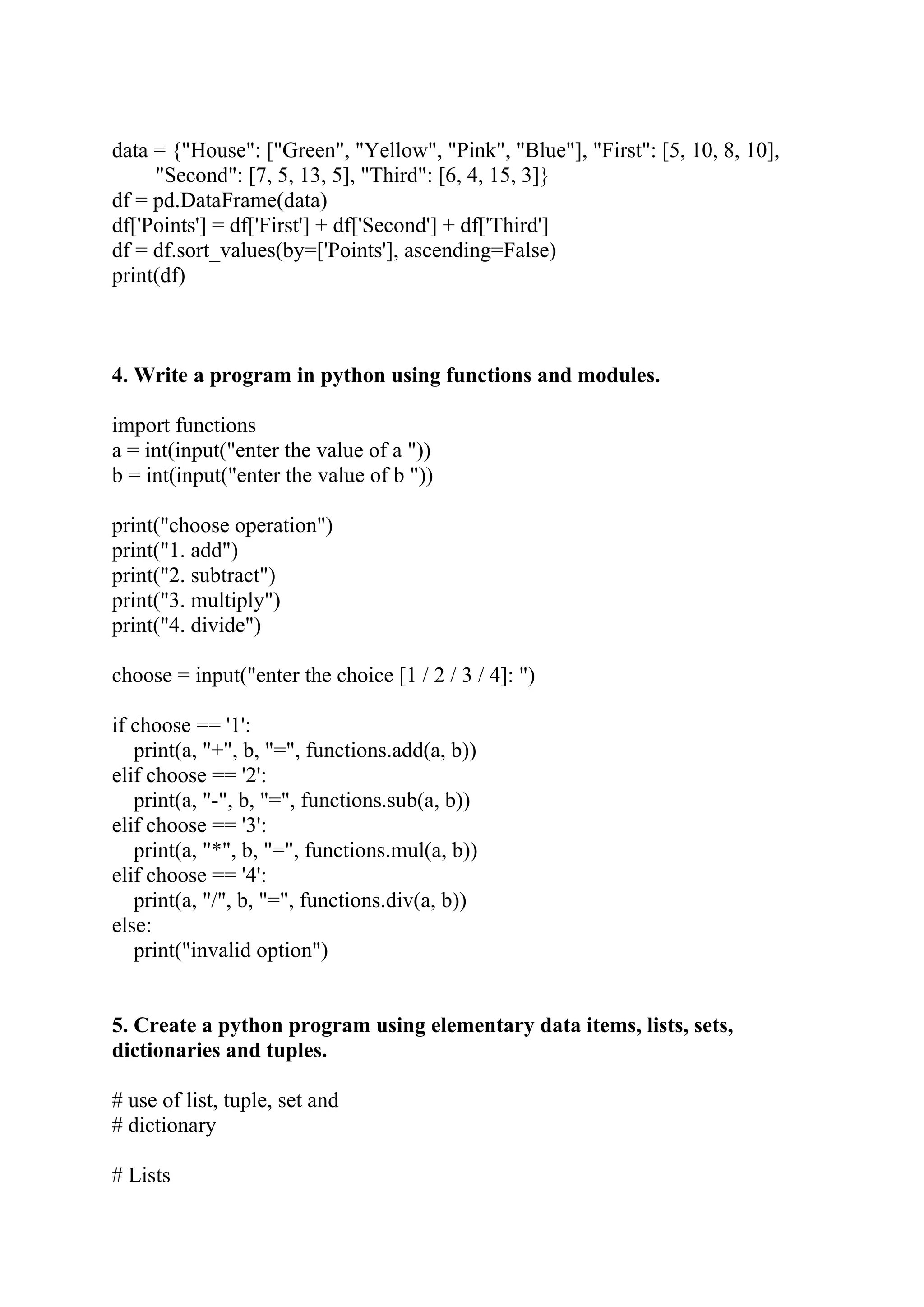 data = {"House": ["Green", "Yellow", "Pink", "Blue"], "First": [5, 10, 8, 10], "Second": [7, 5, 13, 5], "Third": [6, 4, 15, 3]} df = pd.DataFrame(data) df['Points'] = df['First'] + df['Second'] + df['Third'] df = df.sort_values(by=['Points'], ascending=False) print(df) 4. Write a program in python using functions and modules. import functions a = int(input("enter the value of a ")) b = int(input("enter the value of b ")) print("choose operation") print("1. add") print("2. subtract") print("3. multiply") print("4. divide") choose = input("enter the choice [1 / 2 / 3 / 4]: ") if choose == '1': print(a, "+", b, "=", functions.add(a, b)) elif choose == '2': print(a, "-", b, "=", functions.sub(a, b)) elif choose == '3': print(a, "*", b, "=", functions.mul(a, b)) elif choose == '4': print(a, "/", b, "=", functions.div(a, b)) else: print("invalid option") 5. Create a python program using elementary data items, lists, sets, dictionaries and tuples. # use of list, tuple, set and # dictionary # Lists 