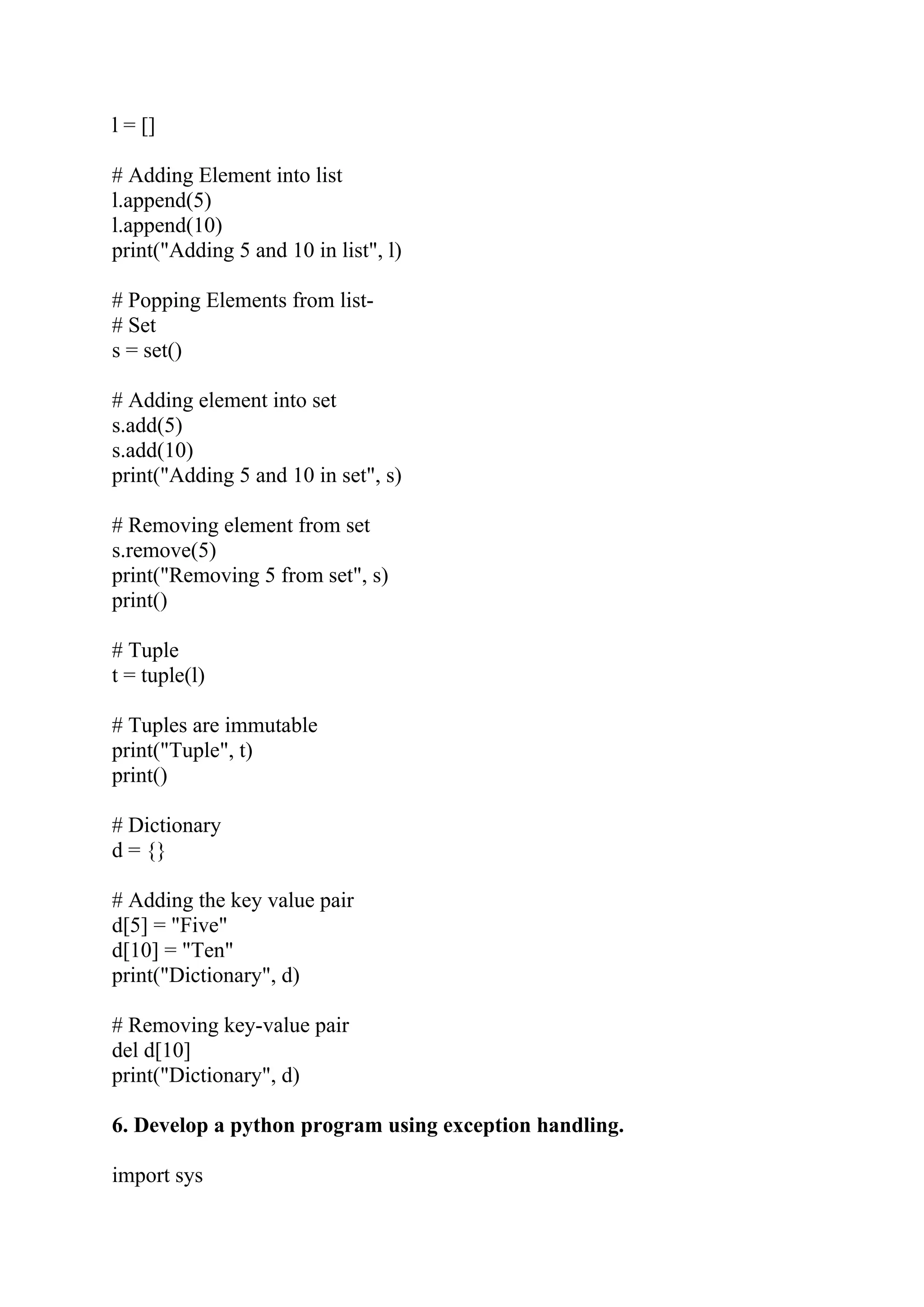 l = [] # Adding Element into list l.append(5) l.append(10) print("Adding 5 and 10 in list", l) # Popping Elements from list- # Set s = set() # Adding element into set s.add(5) s.add(10) print("Adding 5 and 10 in set", s) # Removing element from set s.remove(5) print("Removing 5 from set", s) print() # Tuple t = tuple(l) # Tuples are immutable print("Tuple", t) print() # Dictionary d = {} # Adding the key value pair d[5] = "Five" d[10] = "Ten" print("Dictionary", d) # Removing key-value pair del d[10] print("Dictionary", d) 6. Develop a python program using exception handling. import sys 