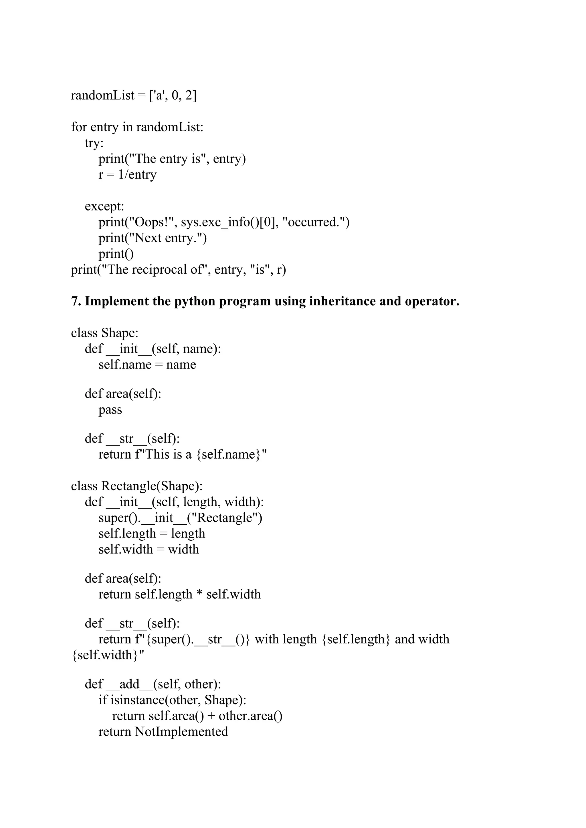 randomList = ['a', 0, 2] for entry in randomList: try: print("The entry is", entry) r = 1/entry except: print("Oops!", sys.exc_info()[0], "occurred.") print("Next entry.") print() print("The reciprocal of", entry, "is", r) 7. Implement the python program using inheritance and operator. class Shape: def __init__(self, name): self.name = name def area(self): pass def __str__(self): return f"This is a {self.name}" class Rectangle(Shape): def __init__(self, length, width): super().__init__("Rectangle") self.length = length self.width = width def area(self): return self.length * self.width def __str__(self): return f"{super().__str__()} with length {self.length} and width {self.width}" def __add__(self, other): if isinstance(other, Shape): return self.area() + other.area() return NotImplemented 