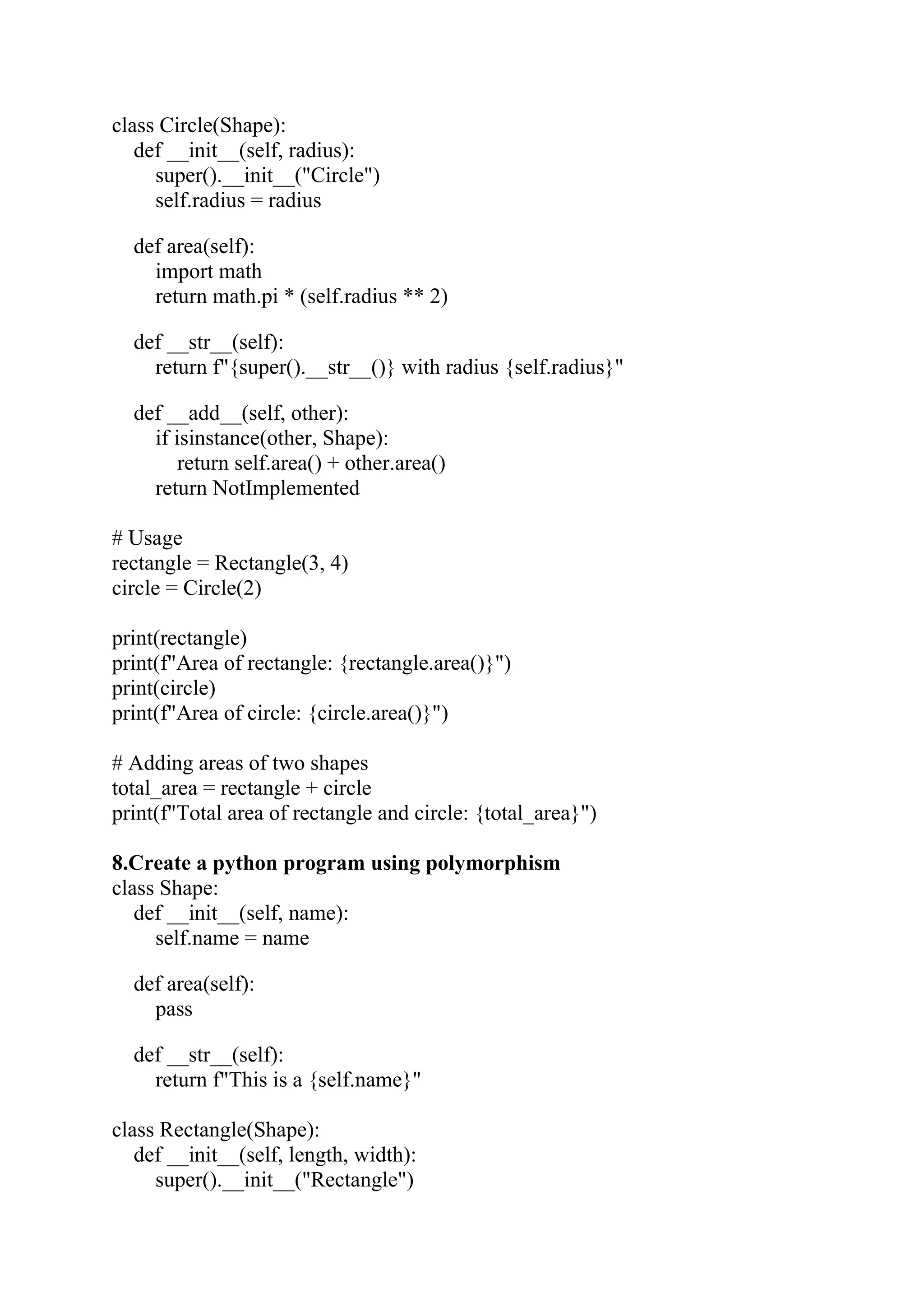 class Circle(Shape): def __init__(self, radius): super().__init__("Circle") self.radius = radius def area(self): import math return math.pi * (self.radius ** 2) def __str__(self): return f"{super().__str__()} with radius {self.radius}" def __add__(self, other): if isinstance(other, Shape): return self.area() + other.area() return NotImplemented # Usage rectangle = Rectangle(3, 4) circle = Circle(2) print(rectangle) print(f"Area of rectangle: {rectangle.area()}") print(circle) print(f"Area of circle: {circle.area()}") # Adding areas of two shapes total_area = rectangle + circle print(f"Total area of rectangle and circle: {total_area}") 8.Create a python program using polymorphism class Shape: def __init__(self, name): self.name = name def area(self): pass def __str__(self): return f"This is a {self.name}" class Rectangle(Shape): def __init__(self, length, width): super().__init__("Rectangle") 