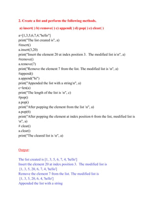 2. Create a list and perform the following methods.
a) insert( ) b) remove( ) c) append( ) d) pop( ) e) clear( )
a=[1,3,5,6,7,4,"hello"]
print("The list created is", a)
#insert()
a.insert(3,20)
print("Insert the element 20 at index position 3. The modified list isn", a)
#remove()
a.remove(7)
print("Remove the element 7 from the list. The modified list is n", a)
#append()
a.append("hi")
print("Appended the list with a stringn", a)
c=len(a)
print("The length of the list is n", c)
#pop()
a.pop()
print("After popping the element from the list n", a)
a.pop(6)
print("After popping the element at index position 6 from the list, modified list is
n", a)
# clear()
a.clear()
print("The cleared list is n", a)
Output:
The list created is [1, 3, 5, 6, 7, 4, 'hello']
Insert the element 20 at index position 3. The modified list is
[1, 3, 5, 20, 6, 7, 4, 'hello']
Remove the element 7 from the list. The modified list is
[1, 3, 5, 20, 6, 4, 'hello']
Appended the list with a string
 