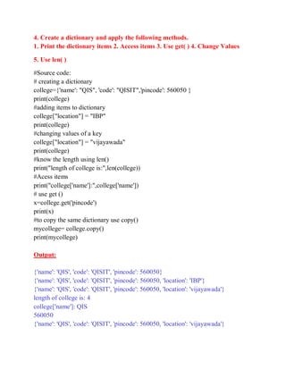4. Create a dictionary and apply the following methods.
1. Print the dictionary items 2. Access items 3. Use get( ) 4. Change Values
5. Use len( )
#Source code:
# creating a dictionary
college={'name': "QIS", 'code': "QISIT",'pincode': 560050 }
print(college)
#adding items to dictionary
college["location"] = "IBP"
print(college)
#changing values of a key
college["location"] = "vijayawada"
print(college)
#know the length using len()
print("length of college is:",len(college))
#Acess items
print("college['name']:",college['name'])
# use get ()
x=college.get('pincode')
print(x)
#to copy the same dictionary use copy()
mycollege= college.copy()
print(mycollege)
Output:
{'name': 'QIS', 'code': 'QISIT', 'pincode': 560050}
{'name': 'QIS', 'code': 'QISIT', 'pincode': 560050, 'location': 'IBP'}
{'name': 'QIS', 'code': 'QISIT', 'pincode': 560050, 'location': 'vijayawada'}
length of college is: 4
college['name']: QIS
560050
{'name': 'QIS', 'code': 'QISIT', 'pincode': 560050, 'location': 'vijayawada'}
 