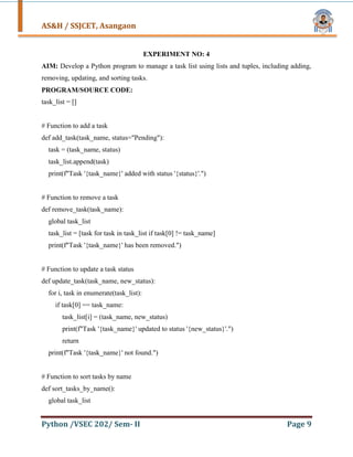 AS&H / SSJCET, Asangaon
Python /VSEC 202/ Sem- II Page 9
EXPERIMENT NO: 4
AIM: Develop a Python program to manage a task list using lists and tuples, including adding,
removing, updating, and sorting tasks.
PROGRAM/SOURCE CODE:
task_list = []
# Function to add a task
def add_task(task_name, status="Pending"):
task = (task_name, status)
task_list.append(task)
print(f"Task '{task_name}' added with status '{status}'.")
# Function to remove a task
def remove_task(task_name):
global task_list
task_list = [task for task in task_list if task[0] != task_name]
print(f"Task '{task_name}' has been removed.")
# Function to update a task status
def update_task(task_name, new_status):
for i, task in enumerate(task_list):
if task[0] == task_name:
task_list[i] = (task_name, new_status)
print(f"Task '{task_name}' updated to status '{new_status}'.")
return
print(f"Task '{task_name}' not found.")
# Function to sort tasks by name
def sort_tasks_by_name():
global task_list
 