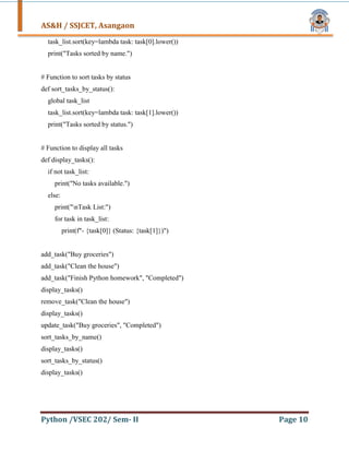 AS&H / SSJCET, Asangaon
Python /VSEC 202/ Sem- II Page 10
task_list.sort(key=lambda task: task[0].lower())
print("Tasks sorted by name.")
# Function to sort tasks by status
def sort_tasks_by_status():
global task_list
task_list.sort(key=lambda task: task[1].lower())
print("Tasks sorted by status.")
# Function to display all tasks
def display_tasks():
if not task_list:
print("No tasks available.")
else:
print("nTask List:")
for task in task_list:
print(f"- {task[0]} (Status: {task[1]})")
add_task("Buy groceries")
add_task("Clean the house")
add_task("Finish Python homework", "Completed")
display_tasks()
remove_task("Clean the house")
display_tasks()
update_task("Buy groceries", "Completed")
sort_tasks_by_name()
display_tasks()
sort_tasks_by_status()
display_tasks()
 