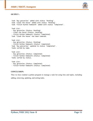 AS&H / SSJCET, Asangaon
Python /VSEC 202/ Sem- II Page 11
OUTPUT :
CONCLUSION:
Thus we have studied a python program to manage a task list using lists and tuples, including
adding, removing, updating, and sorting tasks.
 