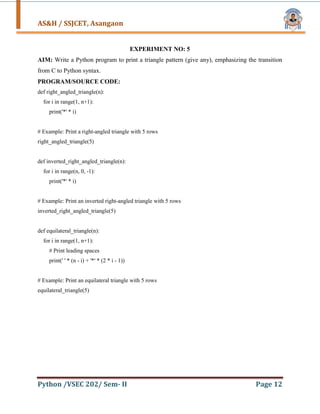 AS&H / SSJCET, Asangaon
Python /VSEC 202/ Sem- II Page 12
EXPERIMENT NO: 5
AIM: Write a Python program to print a triangle pattern (give any), emphasizing the transition
from C to Python syntax.
PROGRAM/SOURCE CODE:
def right_angled_triangle(n):
for i in range(1, n+1):
print('*' * i)
# Example: Print a right-angled triangle with 5 rows
right_angled_triangle(5)
def inverted_right_angled_triangle(n):
for i in range(n, 0, -1):
print('*' * i)
# Example: Print an inverted right-angled triangle with 5 rows
inverted_right_angled_triangle(5)
def equilateral_triangle(n):
for i in range(1, n+1):
# Print leading spaces
print(' ' * (n - i) + '*' * (2 * i - 1))
# Example: Print an equilateral triangle with 5 rows
equilateral_triangle(5)
 