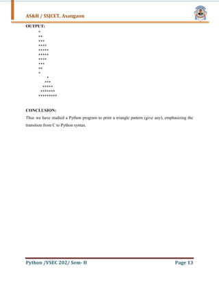 AS&H / SSJCET, Asangaon
Python /VSEC 202/ Sem- II Page 13
OUTPUT:
CONCLUSION:
Thus we have studied a Python program to print a triangle pattern (give any), emphasizing the
transition from C to Python syntax.
 