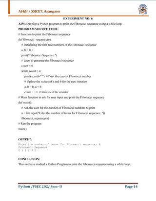 AS&H / SSJCET, Asangaon
Python /VSEC 202/ Sem- II Page 14
EXPERIMENT NO: 6
AIM: Develop a Python program to print the Fibonacci sequence using a while loop.
PROGRAM/SOURCE CODE:
# Function to print the Fibonacci sequence
def fibonacci_sequence(n):
# Initializing the first two numbers of the Fibonacci sequence
a, b = 0, 1
print("Fibonacci Sequence:")
# Loop to generate the Fibonacci sequence
count = 0
while count < n:
print(a, end=" ") # Print the current Fibonacci number
# Update the values of a and b for the next iteration
a, b = b, a + b
count += 1 # Increment the counter
# Main function to ask for user input and print the Fibonacci sequence
def main():
# Ask the user for the number of Fibonacci numbers to print
n = int(input("Enter the number of terms for Fibonacci sequence: "))
fibonacci_sequence(n)
# Run the program
main()
OUTPUT:
Enter the number of terms for Fibonacci sequence: 6
Fibonacci Sequence:
0 1 1 2 3 5
CONCLUSION:
Thus we have studied a Python Program to print the Fibonacci sequence using a while loop.
 