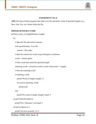 AS&H / SSJCET, Asangaon
Python /VSEC 202/ Sem- II Page 16
EXPERIMENT NO: 8
AIM: Develop a Python program that reads a text file and prints words of specified lengths (e.g.,
three, four, five, etc.) found within the file.
PROGRAM/SOURCE CODE:
def find_words_of_length(filename, length):
try:
# Open the file and read its contents
with open(filename, 'r') as file:
content = file.read()
# Split the content into words using whitespace as delimiter
words = content.split()
# Filter words that match the specified length
matching_words = [word for word in words if len(word) == length]
# Print the matching words
if matching_words:
print(f"Words of length {length}:")
for word in matching_words:
print(word)
else:
print(f"No words of length {length} found.")
except FileNotFoundError:
print(f"File '{filename}' not found.")
except Exception as e:
print(f"An error occurred: {e}")
 