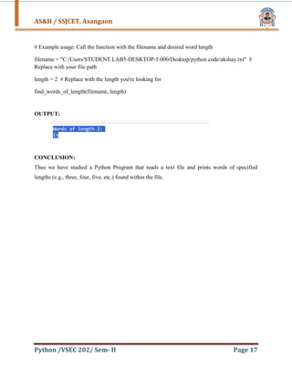 AS&H / SSJCET, Asangaon
Python /VSEC 202/ Sem- II Page 17
# Example usage: Call the function with the filename and desired word length
filename = "C:/Users/STUDENT.LAB5-DESKTOP-5.000/Desktop/python code/akshay.txt" #
Replace with your file path
length = 2 # Replace with the length you're looking for
find_words_of_length(filename, length)
OUTPUT:
CONCLUSION:
Thus we have studied a Python Program that reads a text file and prints words of specified
lengths (e.g., three, four, five, etc.) found within the file.
 