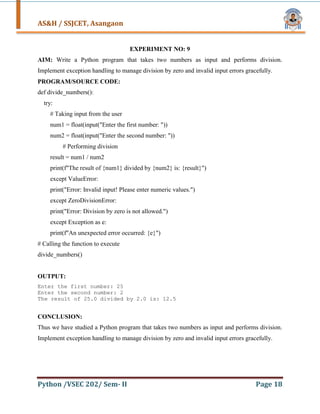 AS&H / SSJCET, Asangaon
Python /VSEC 202/ Sem- II Page 18
EXPERIMENT NO: 9
AIM: Write a Python program that takes two numbers as input and performs division.
Implement exception handling to manage division by zero and invalid input errors gracefully.
PROGRAM/SOURCE CODE:
def divide_numbers():
try:
# Taking input from the user
num1 = float(input("Enter the first number: "))
num2 = float(input("Enter the second number: "))
# Performing division
result = num1 / num2
print(f"The result of {num1} divided by {num2} is: {result}")
except ValueError:
print("Error: Invalid input! Please enter numeric values.")
except ZeroDivisionError:
print("Error: Division by zero is not allowed.")
except Exception as e:
print(f"An unexpected error occurred: {e}")
# Calling the function to execute
divide_numbers()
OUTPUT:
Enter the first number: 25
Enter the second number: 2
The result of 25.0 divided by 2.0 is: 12.5
CONCLUSION:
Thus we have studied a Python program that takes two numbers as input and performs division.
Implement exception handling to manage division by zero and invalid input errors gracefully.
 