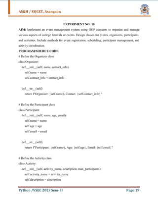 AS&H / SSJCET, Asangaon
Python /VSEC 202/ Sem- II Page 19
EXPERIMENT NO: 10
AIM: Implement an event management system using OOP concepts to organize and manage
various aspects of college festivals or events. Design classes for events, organizers, participants,
and activities. Include methods for event registration, scheduling, participant management, and
activity coordination.
PROGRAM/SOURCE CODE:
# Define the Organizer class
class Organizer:
def __init__(self, name, contact_info):
self.name = name
self.contact_info = contact_info
def __str__(self):
return f"Organizer: {self.name}, Contact: {self.contact_info}"
# Define the Participant class
class Participant:
def __init__(self, name, age, email):
self.name = name
self.age = age
self.email = email
def __str__(self):
return f"Participant: {self.name}, Age: {self.age}, Email: {self.email}"
# Define the Activity class
class Activity:
def __init__(self, activity_name, description, max_participants):
self.activity_name = activity_name
self.description = description
 