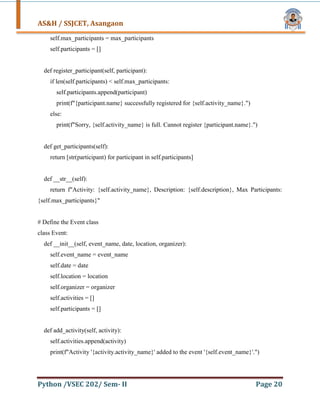 AS&H / SSJCET, Asangaon
Python /VSEC 202/ Sem- II Page 20
self.max_participants = max_participants
self.participants = []
def register_participant(self, participant):
if len(self.participants) < self.max_participants:
self.participants.append(participant)
print(f"{participant.name} successfully registered for {self.activity_name}.")
else:
print(f"Sorry, {self.activity_name} is full. Cannot register {participant.name}.")
def get_participants(self):
return [str(participant) for participant in self.participants]
def __str__(self):
return f"Activity: {self.activity_name}, Description: {self.description}, Max Participants:
{self.max_participants}"
# Define the Event class
class Event:
def __init__(self, event_name, date, location, organizer):
self.event_name = event_name
self.date = date
self.location = location
self.organizer = organizer
self.activities = []
self.participants = []
def add_activity(self, activity):
self.activities.append(activity)
print(f"Activity '{activity.activity_name}' added to the event '{self.event_name}'.")
 