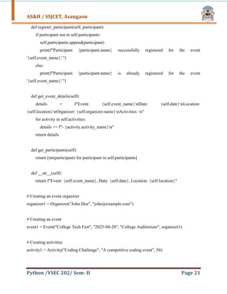 AS&H / SSJCET, Asangaon
Python /VSEC 202/ Sem- II Page 21
def register_participant(self, participant):
if participant not in self.participants:
self.participants.append(participant)
print(f"Participant {participant.name} successfully registered for the event
'{self.event_name}'.")
else:
print(f"Participant {participant.name} is already registered for the event
'{self.event_name}'.")
def get_event_details(self):
details = f"Event: {self.event_name}nDate: {self.date}nLocation:
{self.location}nOrganizer: {self.organizer.name}nActivities: n"
for activity in self.activities:
details += f"- {activity.activity_name}n"
return details
def get_participants(self):
return [str(participant) for participant in self.participants]
def __str__(self):
return f"Event: {self.event_name}, Date: {self.date}, Location: {self.location}"
# Creating an event organizer
organizer1 = Organizer("John Doe", "john@example.com")
# Creating an event
event1 = Event("College Tech Fest", "2025-04-20", "College Auditorium", organizer1)
# Creating activities
activity1 = Activity("Coding Challenge", "A competitive coding event", 50)
 