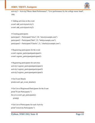 AS&H / SSJCET, Asangaon
Python /VSEC 202/ Sem- II Page 22
activity2 = Activity("Music Band Performance", "Live performance by the college music band",
100)
# Adding activities to the event
event1.add_activity(activity1)
event1.add_activity(activity2)
# Creating participants
participant1 = Participant("Alice", 20, "alice@example.com")
participant2 = Participant("Bob", 22, "bob@example.com")
participant3 = Participant("Charlie", 21, "charlie@example.com")
# Registering participants for the event
event1.register_participant(participant1)
event1.register_participant(participant2)
# Registering participants for activities
activity1.register_participant(participant1)
activity1.register_participant(participant2)
activity2.register_participant(participant3)
# Get Event Details
print(event1.get_event_details())
# Get List of Registered Participants for the Event
print("Event Participants:")
for p in event1.get_participants():
print(p)
# Get List of Participants for each Activity
print("nActivity Participants:")
 