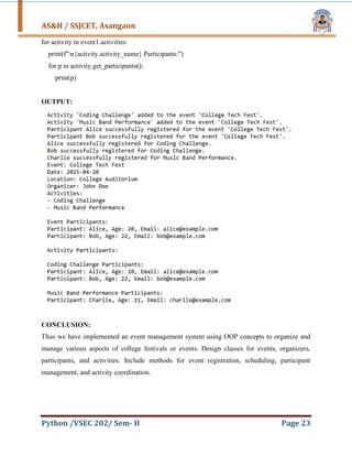 AS&H / SSJCET, Asangaon
Python /VSEC 202/ Sem- II Page 23
for activity in event1.activities:
print(f"n{activity.activity_name} Participants:")
for p in activity.get_participants():
print(p)
OUTPUT:
CONCLUSION:
Thus we have implemented an event management system using OOP concepts to organize and
manage various aspects of college festivals or events. Design classes for events, organizers,
participants, and activities. Include methods for event registration, scheduling, participant
management, and activity coordination.
 
