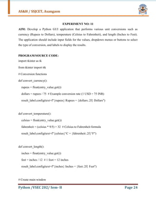 AS&H / SSJCET, Asangaon
Python /VSEC 202/ Sem- II Page 24
EXPERIMENT NO: 11
AIM: Develop a Python GUI application that performs various unit conversions such as
currency (Rupees to Dollars), temperature (Celsius to Fahrenheit), and length (Inches to Feet).
The application should include input fields for the values, dropdown menus or buttons to select
the type of conversion, and labels to display the results.
PROGRAM/SOURCE CODE:
import tkinter as tk
from tkinter import ttk
# Conversion functions
def convert_currency():
rupees = float(entry_value.get())
dollars = rupees / 75 # Example conversion rate (1 USD = 75 INR)
result_label.config(text=f"{rupees} Rupees = {dollars:.2f} Dollars")
def convert_temperature():
celsius = float(entry_value.get())
fahrenheit = (celsius * 9/5) + 32 # Celsius to Fahrenheit formula
result_label.config(text=f"{celsius}°C = {fahrenheit:.2f}°F")
def convert_length():
inches = float(entry_value.get())
feet = inches / 12 # 1 foot = 12 inches
result_label.config(text=f"{inches} Inches = {feet:.2f} Feet")
# Create main window
 