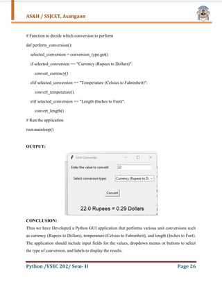 AS&H / SSJCET, Asangaon
Python /VSEC 202/ Sem- II Page 26
# Function to decide which conversion to perform
def perform_conversion():
selected_conversion = conversion_type.get()
if selected_conversion == "Currency (Rupees to Dollars)":
convert_currency()
elif selected_conversion == "Temperature (Celsius to Fahrenheit)":
convert_temperature()
elif selected_conversion == "Length (Inches to Feet)":
convert_length()
# Run the application
root.mainloop()
OUTPUT:
CONCLUSION:
Thus we have Developed a Python GUI application that performs various unit conversions such
as currency (Rupees to Dollars), temperature (Celsius to Fahrenheit), and length (Inches to Feet).
The application should include input fields for the values, dropdown menus or buttons to select
the type of conversion, and labels to display the results.
 