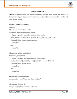 AS&H / SSJCET, Asangaon
Python /VSEC 202/ Sem- II Page 27
EXPERIMENT NO: 12
AIM: Write a Python script that prompts the user to enter their phone number and email ID. It
then employs Regular Expressions to verify if these inputs adhere to standard phone number and
email address formats
PROGRAM/SOURCE CODE:
import re
# Function to validate phone number
def validate_phone_number(phone_number):
# Regular expression pattern for validating phone number
phone_pattern = r"^[+]*d{1,3}[ -]?(?d{1,4})?[ -]?d{1,4}[ -]?d{1,4}$"
if re.match(phone_pattern, phone_number):
return True
else:
return False
# Function to validate email address
def validate_email(email):
# Regular expression pattern for validating email address
email_pattern = r"^[a-zA-Z0-9_.+-]+@[a-zA-Z0-9-]+.[a-zA-Z0-9-.]+$"
if re.match(email_pattern, email):
return True
else:
return False
# Prompt user for phone number
phone_number = input("Enter your phone number: ")
# Prompt user for email ID
email_id = input("Enter your email address: ")
 