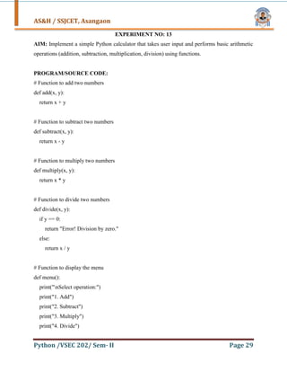 AS&H / SSJCET, Asangaon
Python /VSEC 202/ Sem- II Page 29
EXPERIMENT NO: 13
AIM: Implement a simple Python calculator that takes user input and performs basic arithmetic
operations (addition, subtraction, multiplication, division) using functions.
PROGRAM/SOURCE CODE:
# Function to add two numbers
def add(x, y):
return x + y
# Function to subtract two numbers
def subtract(x, y):
return x - y
# Function to multiply two numbers
def multiply(x, y):
return x * y
# Function to divide two numbers
def divide(x, y):
if y == 0:
return "Error! Division by zero."
else:
return x / y
# Function to display the menu
def menu():
print("nSelect operation:")
print("1. Add")
print("2. Subtract")
print("3. Multiply")
print("4. Divide")
 