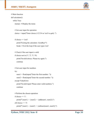 AS&H / SSJCET, Asangaon
Python /VSEC 202/ Sem- II Page 30
# Main function
def calculator():
while True:
menu() # Display the menu
# Get user input for operation
choice = input("Enter choice (1/2/3/4 or 'exit' to quit): ")
if choice == 'exit':
print("Exiting the calculator. Goodbye!")
break # Exit the loop if the user types 'exit'
# Check if the user input is valid
if choice not in ('1', '2', '3', '4'):
print("Invalid choice. Please try again.")
continue
# Get user input for numbers
try:
num1 = float(input("Enter the first number: "))
num2 = float(input("Enter the second number: "))
except ValueError:
print("Invalid input! Please enter valid numbers.")
continue
# Perform the chosen operation
if choice == '1':
print(f"{num1} + {num2} = {add(num1, num2)}")
elif choice == '2':
print(f"{num1} - {num2} = {subtract(num1, num2)}")
 