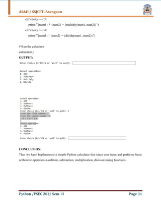 AS&H / SSJCET, Asangaon
Python /VSEC 202/ Sem- II Page 31
elif choice == '3':
print(f"{num1} * {num2} = {multiply(num1, num2)}")
elif choice == '4':
print(f"{num1} / {num2} = {divide(num1, num2)}")
# Run the calculator
calculator()
OUTPUT:
CONCLUSION:
Thus we have Implemented a simple Python calculator that takes user input and performs basic
arithmetic operations (addition, subtraction, multiplication, division) using functions.
 