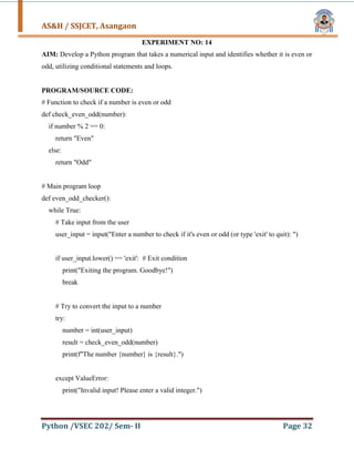 AS&H / SSJCET, Asangaon
Python /VSEC 202/ Sem- II Page 32
EXPERIMENT NO: 14
AIM: Develop a Python program that takes a numerical input and identifies whether it is even or
odd, utilizing conditional statements and loops.
PROGRAM/SOURCE CODE:
# Function to check if a number is even or odd
def check_even_odd(number):
if number % 2 == 0:
return "Even"
else:
return "Odd"
# Main program loop
def even_odd_checker():
while True:
# Take input from the user
user_input = input("Enter a number to check if it's even or odd (or type 'exit' to quit): ")
if user_input.lower() == 'exit': # Exit condition
print("Exiting the program. Goodbye!")
break
# Try to convert the input to a number
try:
number = int(user_input)
result = check_even_odd(number)
print(f"The number {number} is {result}.")
except ValueError:
print("Invalid input! Please enter a valid integer.")
 