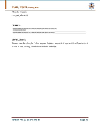 AS&H / SSJCET, Asangaon
Python /VSEC 202/ Sem- II Page 33
# Run the program
even_odd_checker()
OUTPUT:
CONCLUSION:
Thus we have Developed a Python program that takes a numerical input and identifies whether it
is even or odd, utilizing conditional statements and loops.
 