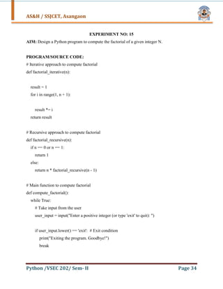 AS&H / SSJCET, Asangaon
Python /VSEC 202/ Sem- II Page 34
EXPERIMENT NO: 15
AIM: Design a Python program to compute the factorial of a given integer N.
PROGRAM/SOURCE CODE:
# Iterative approach to compute factorial
def factorial_iterative(n):
result = 1
for i in range(1, n + 1):
result *= i
return result
# Recursive approach to compute factorial
def factorial_recursive(n):
if n == 0 or n == 1:
return 1
else:
return n * factorial_recursive(n - 1)
# Main function to compute factorial
def compute_factorial():
while True:
# Take input from the user
user_input = input("Enter a positive integer (or type 'exit' to quit): ")
if user_input.lower() == 'exit': # Exit condition
print("Exiting the program. Goodbye!")
break
 