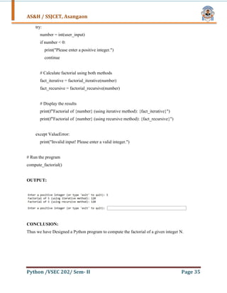 AS&H / SSJCET, Asangaon
Python /VSEC 202/ Sem- II Page 35
try:
number = int(user_input)
if number < 0:
print("Please enter a positive integer.")
continue
# Calculate factorial using both methods
fact_iterative = factorial_iterative(number)
fact_recursive = factorial_recursive(number)
# Display the results
print(f"Factorial of {number} (using iterative method): {fact_iterative}")
print(f"Factorial of {number} (using recursive method): {fact_recursive}")
except ValueError:
print("Invalid input! Please enter a valid integer.")
# Run the program
compute_factorial()
OUTPUT:
CONCLUSION:
Thus we have Designed a Python program to compute the factorial of a given integer N.
 