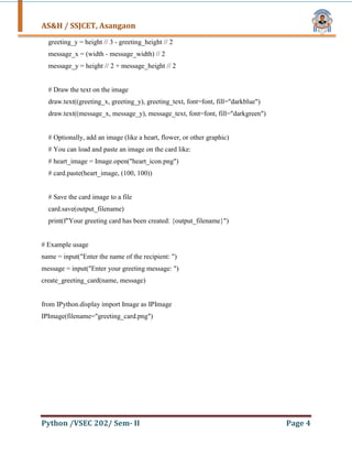 AS&H / SSJCET, Asangaon
Python /VSEC 202/ Sem- II Page 4
greeting_y = height // 3 - greeting_height // 2
message_x = (width - message_width) // 2
message_y = height // 2 + message_height // 2
# Draw the text on the image
draw.text((greeting_x, greeting_y), greeting_text, font=font, fill="darkblue")
draw.text((message_x, message_y), message_text, font=font, fill="darkgreen")
# Optionally, add an image (like a heart, flower, or other graphic)
# You can load and paste an image on the card like:
# heart_image = Image.open("heart_icon.png")
# card.paste(heart_image, (100, 100))
# Save the card image to a file
card.save(output_filename)
print(f"Your greeting card has been created: {output_filename}")
# Example usage
name = input("Enter the name of the recipient: ")
message = input("Enter your greeting message: ")
create_greeting_card(name, message)
from IPython.display import Image as IPImage
IPImage(filename="greeting_card.png")
 