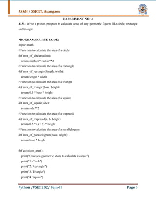 AS&H / SSJCET, Asangaon
Python /VSEC 202/ Sem- II Page 6
EXPERIMENT NO: 3
AIM: Write a python program to calculate areas of any geometric figures like circle, rectangle
and triangle.
PROGRAM/SOURCE CODE:
import math
# Function to calculate the area of a circle
def area_of_circle(radius):
return math.pi * radius**2
# Function to calculate the area of a rectangle
def area_of_rectangle(length, width):
return length * width
# Function to calculate the area of a triangle
def area_of_triangle(base, height):
return 0.5 * base * height
# Function to calculate the area of a square
def area_of_square(side):
return side**2
# Function to calculate the area of a trapezoid
def area_of_trapezoid(a, b, height):
return 0.5 * (a + b) * height
# Function to calculate the area of a parallelogram
def area_of_parallelogram(base, height):
return base * height
def calculate_area():
print("Choose a geometric shape to calculate its area:")
print("1. Circle")
print("2. Rectangle")
print("3. Triangle")
print("4. Square")
 