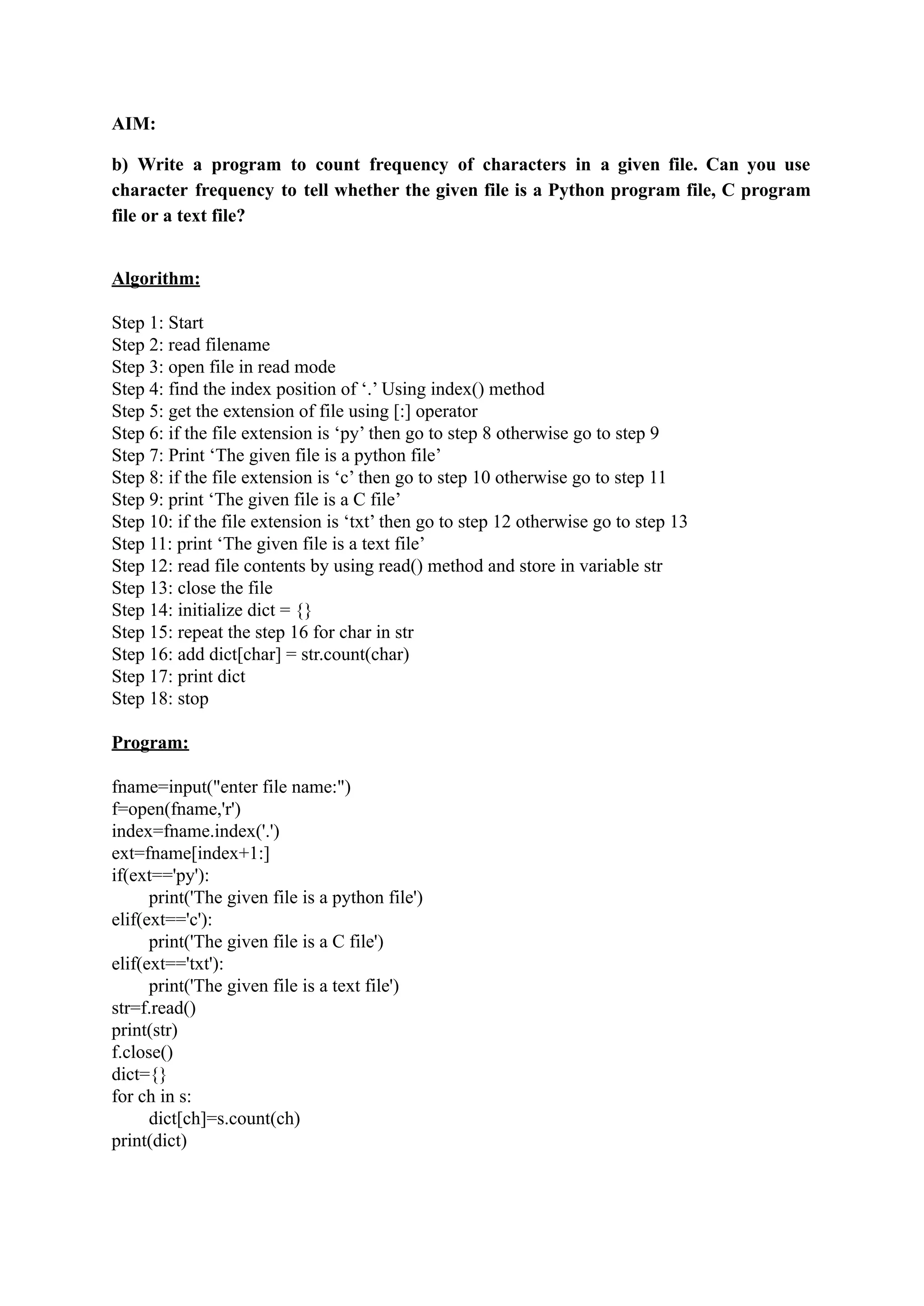 AIM: b) Write a program to count frequency of characters in a given file. Can you use character frequency to tell whether the given file is a Python program file, C program file or a text file? Algorithm: Step 1: Start Step 2: read filename Step 3: open file in read mode Step 4: find the index position of ‘.’ Using index() method Step 5: get the extension of file using [:] operator Step 6: if the file extension is ‘py’ then go to step 8 otherwise go to step 9 Step 7: Print ‘The given file is a python file’ Step 8: if the file extension is ‘c’ then go to step 10 otherwise go to step 11 Step 9: print ‘The given file is a C file’ Step 10: if the file extension is ‘txt’ then go to step 12 otherwise go to step 13 Step 11: print ‘The given file is a text file’ Step 12: read file contents by using read() method and store in variable str Step 13: close the file Step 14: initialize dict = {} Step 15: repeat the step 16 for char in str Step 16: add dict[char] = str.count(char) Step 17: print dict Step 18: stop Program: fname=input("enter file name:") f=open(fname,'r') index=fname.index('.') ext=fname[index+1:] if(ext=='py'): print('The given file is a python file') elif(ext=='c'): print('The given file is a C file') elif(ext=='txt'): print('The given file is a text file') str=f.read() print(str) f.close() dict={} for ch in s: dict[ch]=s.count(ch) print(dict) 