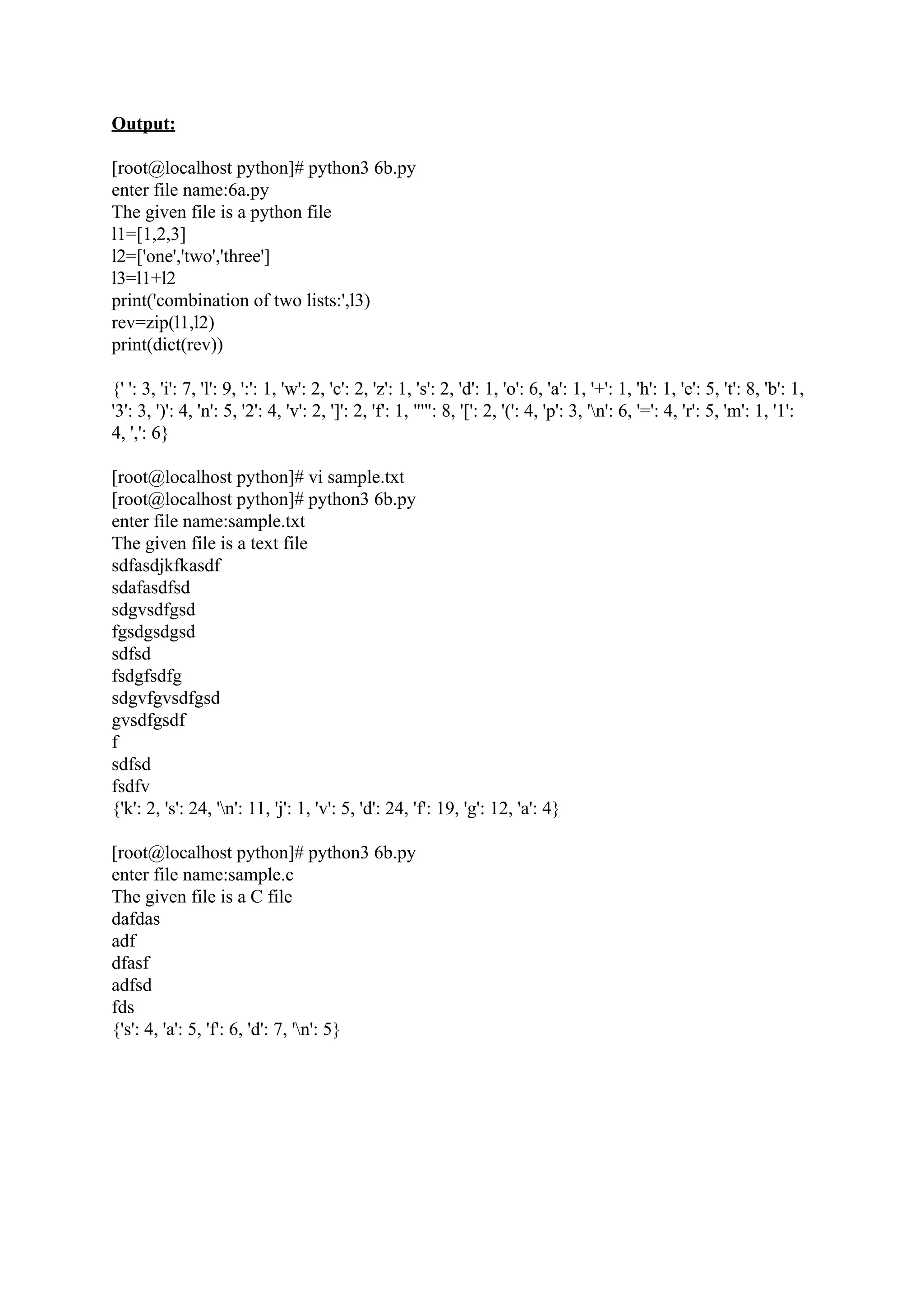 Output: [root@localhost python]# python3 6b.py enter file name:6a.py The given file is a python file l1=[1,2,3] l2=['one','two','three'] l3=l1+l2 print('combination of two lists:',l3) rev=zip(l1,l2) print(dict(rev)) {' ': 3, 'i': 7, 'l': 9, ':': 1, 'w': 2, 'c': 2, 'z': 1, 's': 2, 'd': 1, 'o': 6, 'a': 1, '+': 1, 'h': 1, 'e': 5, 't': 8, 'b': 1, '3': 3, ')': 4, 'n': 5, '2': 4, 'v': 2, ']': 2, 'f': 1, "'": 8, '[': 2, '(': 4, 'p': 3, 'n': 6, '=': 4, 'r': 5, 'm': 1, '1': 4, ',': 6} [root@localhost python]# vi sample.txt [root@localhost python]# python3 6b.py enter file name:sample.txt The given file is a text file sdfasdjkfkasdf sdafasdfsd sdgvsdfgsd fgsdgsdgsd sdfsd fsdgfsdfg sdgvfgvsdfgsd gvsdfgsdf f sdfsd fsdfv {'k': 2, 's': 24, 'n': 11, 'j': 1, 'v': 5, 'd': 24, 'f': 19, 'g': 12, 'a': 4} [root@localhost python]# python3 6b.py enter file name:sample.c The given file is a C file dafdas adf dfasf adfsd fds {'s': 4, 'a': 5, 'f': 6, 'd': 7, 'n': 5} 