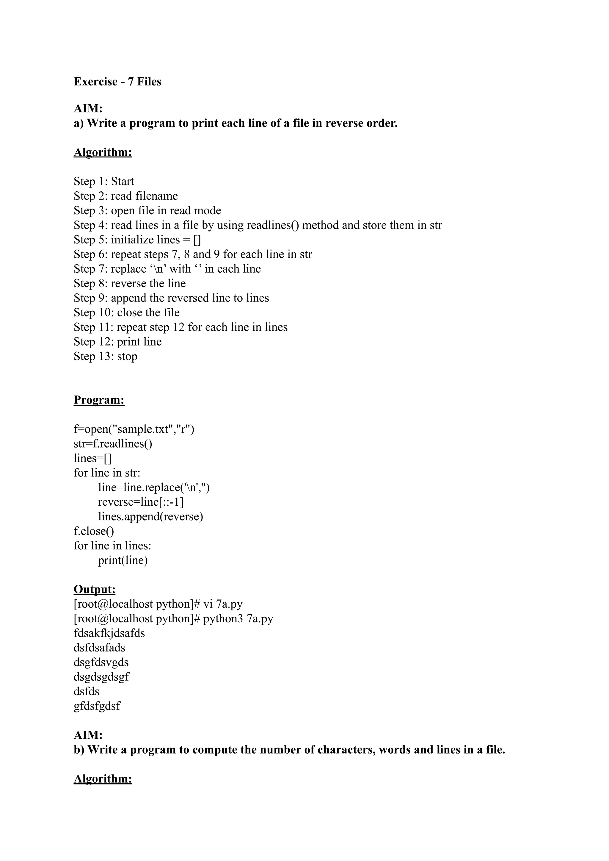 Exercise - 7 Files AIM: a) Write a program to print each line of a file in reverse order. Algorithm: Step 1: Start Step 2: read filename Step 3: open file in read mode Step 4: read lines in a file by using readlines() method and store them in str Step 5: initialize lines = [] Step 6: repeat steps 7, 8 and 9 for each line in str Step 7: replace ‘n’ with ‘’ in each line Step 8: reverse the line Step 9: append the reversed line to lines Step 10: close the file Step 11: repeat step 12 for each line in lines Step 12: print line Step 13: stop Program: f=open("sample.txt","r") str=f.readlines() lines=[] for line in str: line=line.replace('n','') reverse=line[::-1] lines.append(reverse) f.close() for line in lines: print(line) Output: [root@localhost python]# vi 7a.py [root@localhost python]# python3 7a.py fdsakfkjdsafds dsfdsafads dsgfdsvgds dsgdsgdsgf dsfds gfdsfgdsf AIM: b) Write a program to compute the number of characters, words and lines in a file. Algorithm: 