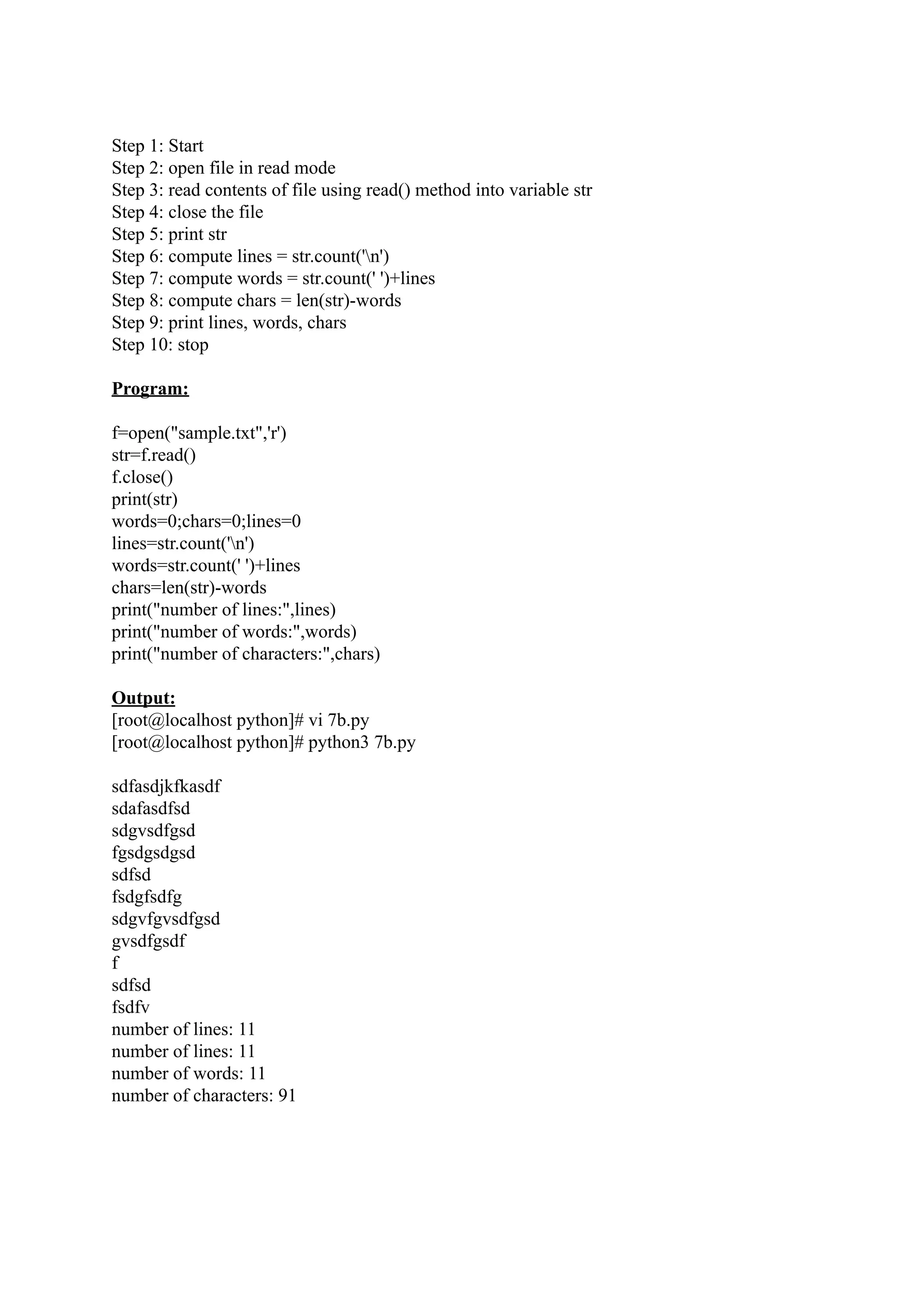 Step 1: Start Step 2: open file in read mode Step 3: read contents of file using read() method into variable str Step 4: close the file Step 5: print str Step 6: compute lines = str.count('n') Step 7: compute words = str.count(' ')+lines Step 8: compute chars = len(str)-words Step 9: print lines, words, chars Step 10: stop Program: f=open("sample.txt",'r') str=f.read() f.close() print(str) words=0;chars=0;lines=0 lines=str.count('n') words=str.count(' ')+lines chars=len(str)-words print("number of lines:",lines) print("number of words:",words) print("number of characters:",chars) Output: [root@localhost python]# vi 7b.py [root@localhost python]# python3 7b.py sdfasdjkfkasdf sdafasdfsd sdgvsdfgsd fgsdgsdgsd sdfsd fsdgfsdfg sdgvfgvsdfgsd gvsdfgsdf f sdfsd fsdfv number of lines: 11 number of lines: 11 number of words: 11 number of characters: 91 