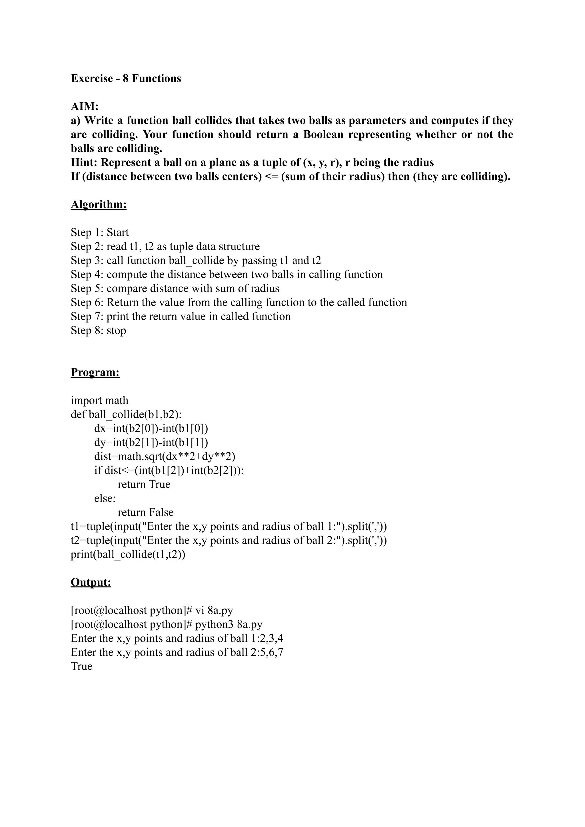 Exercise - 8 Functions AIM: a) Write a function ball collides that takes two balls as parameters and computes if they are colliding. Your function should return a Boolean representing whether or not the balls are colliding. Hint: Represent a ball on a plane as a tuple of (x, y, r), r being the radius If (distance between two balls centers) <= (sum of their radius) then (they are colliding). Algorithm: Step 1: Start Step 2: read t1, t2 as tuple data structure Step 3: call function ball_collide by passing t1 and t2 Step 4: compute the distance between two balls in calling function Step 5: compare distance with sum of radius Step 6: Return the value from the calling function to the called function Step 7: print the return value in called function Step 8: stop Program: import math def ball_collide(b1,b2): dx=int(b2[0])-int(b1[0]) dy=int(b2[1])-int(b1[1]) dist=math.sqrt(dx**2+dy**2) if dist<=(int(b1[2])+int(b2[2])): return True else: return False t1=tuple(input("Enter the x,y points and radius of ball 1:").split(',')) t2=tuple(input("Enter the x,y points and radius of ball 2:").split(',')) print(ball_collide(t1,t2)) Output: [root@localhost python]# vi 8a.py [root@localhost python]# python3 8a.py Enter the x,y points and radius of ball 1:2,3,4 Enter the x,y points and radius of ball 2:5,6,7 True 