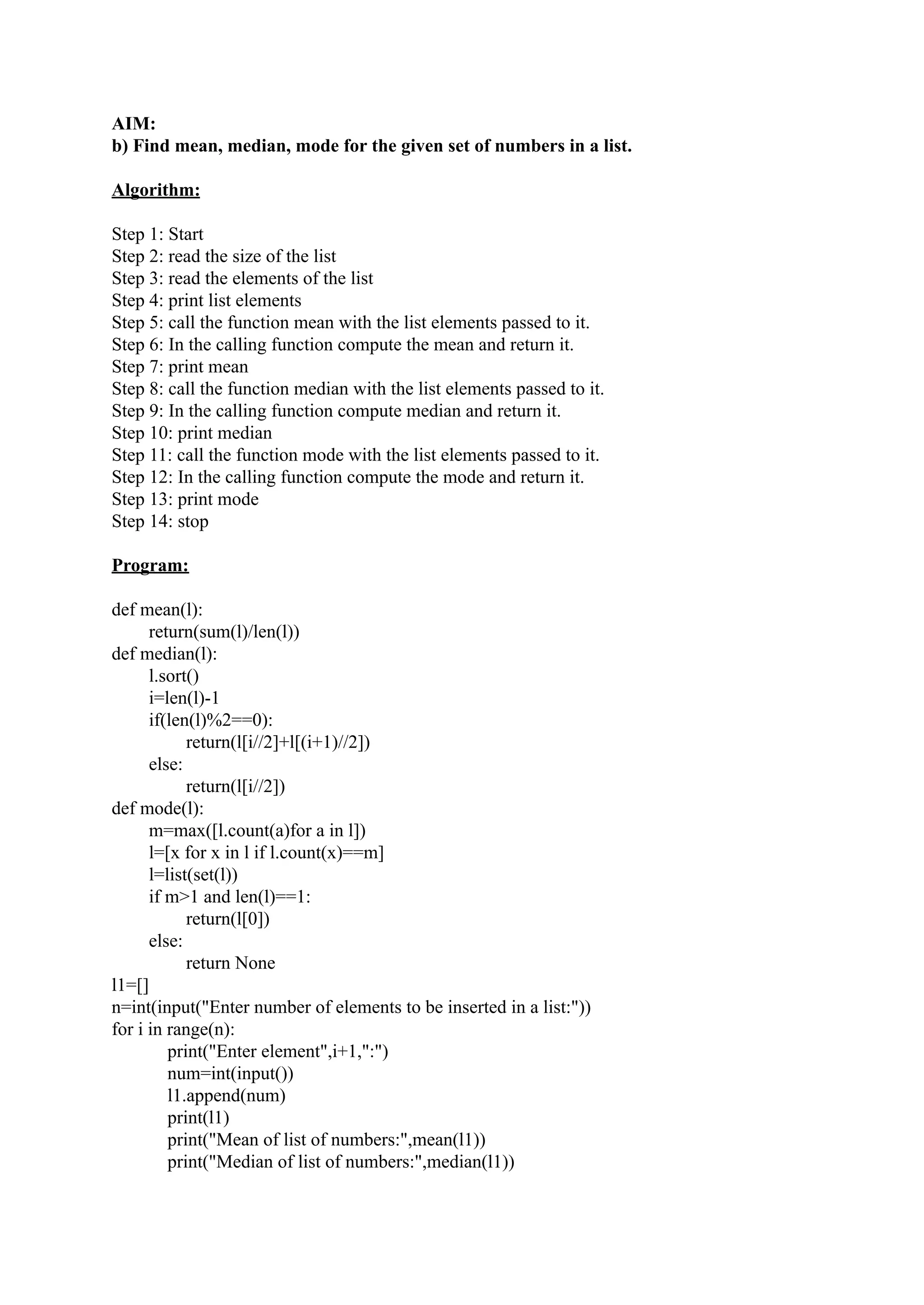 AIM: b) Find mean, median, mode for the given set of numbers in a list. Algorithm: Step 1: Start Step 2: read the size of the list Step 3: read the elements of the list Step 4: print list elements Step 5: call the function mean with the list elements passed to it. Step 6: In the calling function compute the mean and return it. Step 7: print mean Step 8: call the function median with the list elements passed to it. Step 9: In the calling function compute median and return it. Step 10: print median Step 11: call the function mode with the list elements passed to it. Step 12: In the calling function compute the mode and return it. Step 13: print mode Step 14: stop Program: def mean(l): return(sum(l)/len(l)) def median(l): l.sort() i=len(l)-1 if(len(l)%2==0): return(l[i//2]+l[(i+1)//2]) else: return(l[i//2]) def mode(l): m=max([l.count(a)for a in l]) l=[x for x in l if l.count(x)==m] l=list(set(l)) if m>1 and len(l)==1: return(l[0]) else: return None l1=[] n=int(input("Enter number of elements to be inserted in a list:")) for i in range(n): print("Enter element",i+1,":") num=int(input()) l1.append(num) print(l1) print("Mean of list of numbers:",mean(l1)) print("Median of list of numbers:",median(l1)) 