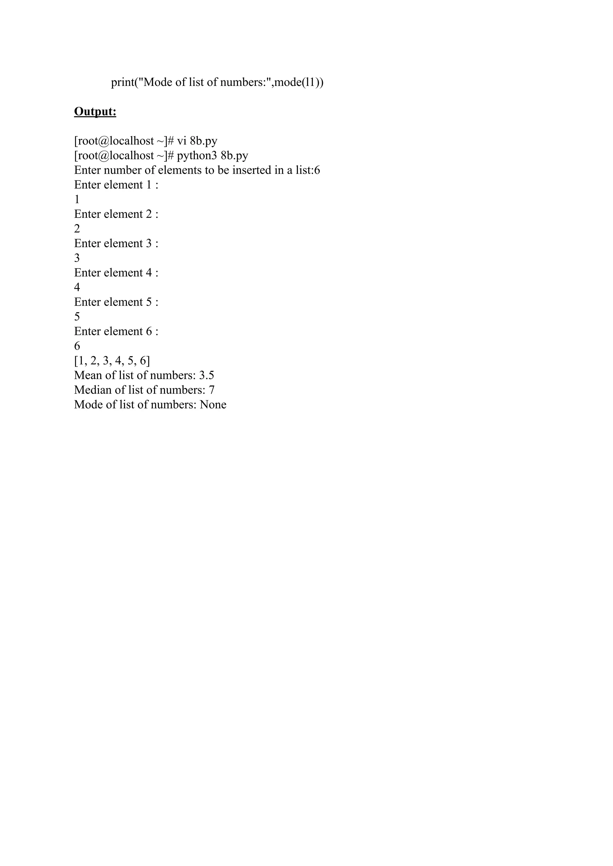 print("Mode of list of numbers:",mode(l1)) Output: [root@localhost ~]# vi 8b.py [root@localhost ~]# python3 8b.py Enter number of elements to be inserted in a list:6 Enter element 1 : 1 Enter element 2 : 2 Enter element 3 : 3 Enter element 4 : 4 Enter element 5 : 5 Enter element 6 : 6 [1, 2, 3, 4, 5, 6] Mean of list of numbers: 3.5 Median of list of numbers: 7 Mode of list of numbers: None 