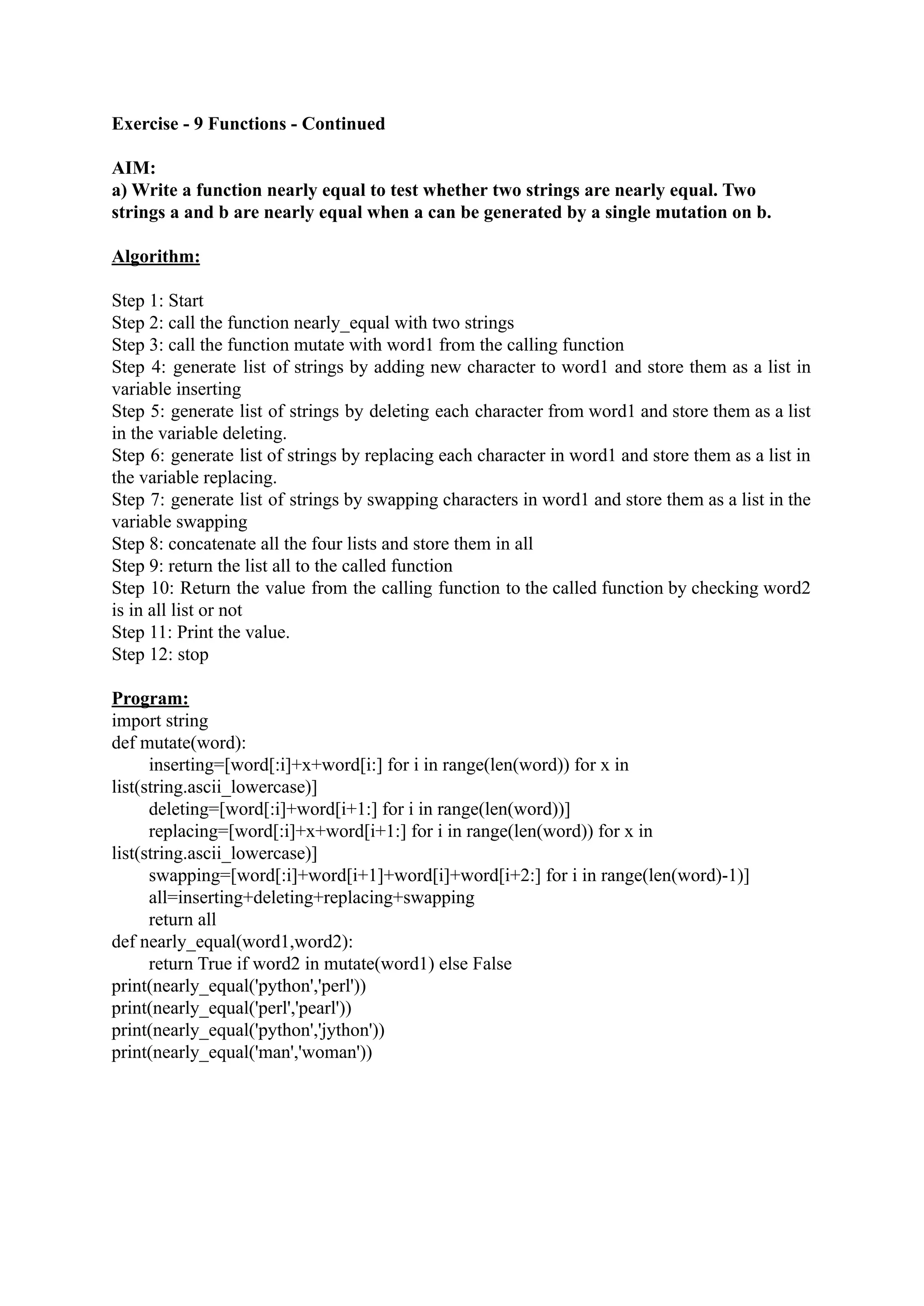 Exercise - 9 Functions - Continued AIM: a) Write a function nearly equal to test whether two strings are nearly equal. Two strings a and b are nearly equal when a can be generated by a single mutation on b. Algorithm: Step 1: Start Step 2: call the function nearly_equal with two strings Step 3: call the function mutate with word1 from the calling function Step 4: generate list of strings by adding new character to word1 and store them as a list in variable inserting Step 5: generate list of strings by deleting each character from word1 and store them as a list in the variable deleting. Step 6: generate list of strings by replacing each character in word1 and store them as a list in the variable replacing. Step 7: generate list of strings by swapping characters in word1 and store them as a list in the variable swapping Step 8: concatenate all the four lists and store them in all Step 9: return the list all to the called function Step 10: Return the value from the calling function to the called function by checking word2 is in all list or not Step 11: Print the value. Step 12: stop Program: import string def mutate(word): inserting=[word[:i]+x+word[i:] for i in range(len(word)) for x in list(string.ascii_lowercase)] deleting=[word[:i]+word[i+1:] for i in range(len(word))] replacing=[word[:i]+x+word[i+1:] for i in range(len(word)) for x in list(string.ascii_lowercase)] swapping=[word[:i]+word[i+1]+word[i]+word[i+2:] for i in range(len(word)-1)] all=inserting+deleting+replacing+swapping return all def nearly_equal(word1,word2): return True if word2 in mutate(word1) else False print(nearly_equal('python','perl')) print(nearly_equal('perl','pearl')) print(nearly_equal('python','jython')) print(nearly_equal('man','woman')) 
