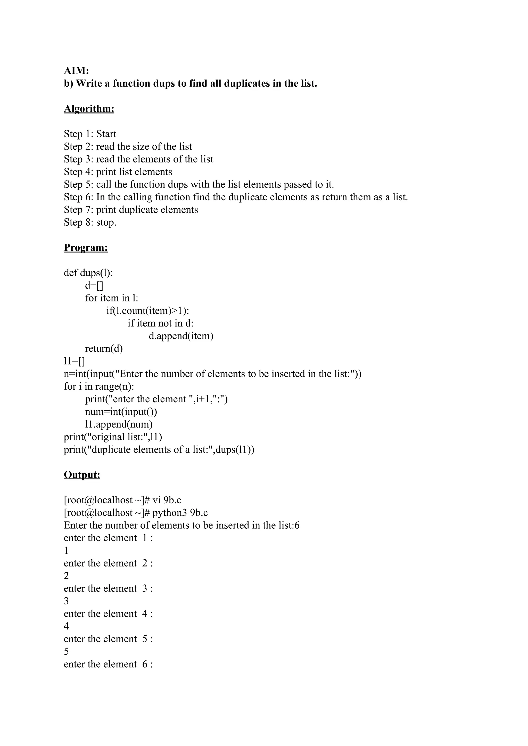 AIM: b) Write a function dups to find all duplicates in the list. Algorithm: Step 1: Start Step 2: read the size of the list Step 3: read the elements of the list Step 4: print list elements Step 5: call the function dups with the list elements passed to it. Step 6: In the calling function find the duplicate elements as return them as a list. Step 7: print duplicate elements Step 8: stop. Program: def dups(l): d=[] for item in l: if(l.count(item)>1): if item not in d: d.append(item) return(d) l1=[] n=int(input("Enter the number of elements to be inserted in the list:")) for i in range(n): print("enter the element ",i+1,":") num=int(input()) l1.append(num) print("original list:",l1) print("duplicate elements of a list:",dups(l1)) Output: [root@localhost ~]# vi 9b.c [root@localhost ~]# python3 9b.c Enter the number of elements to be inserted in the list:6 enter the element 1 : 1 enter the element 2 : 2 enter the element 3 : 3 enter the element 4 : 4 enter the element 5 : 5 enter the element 6 : 