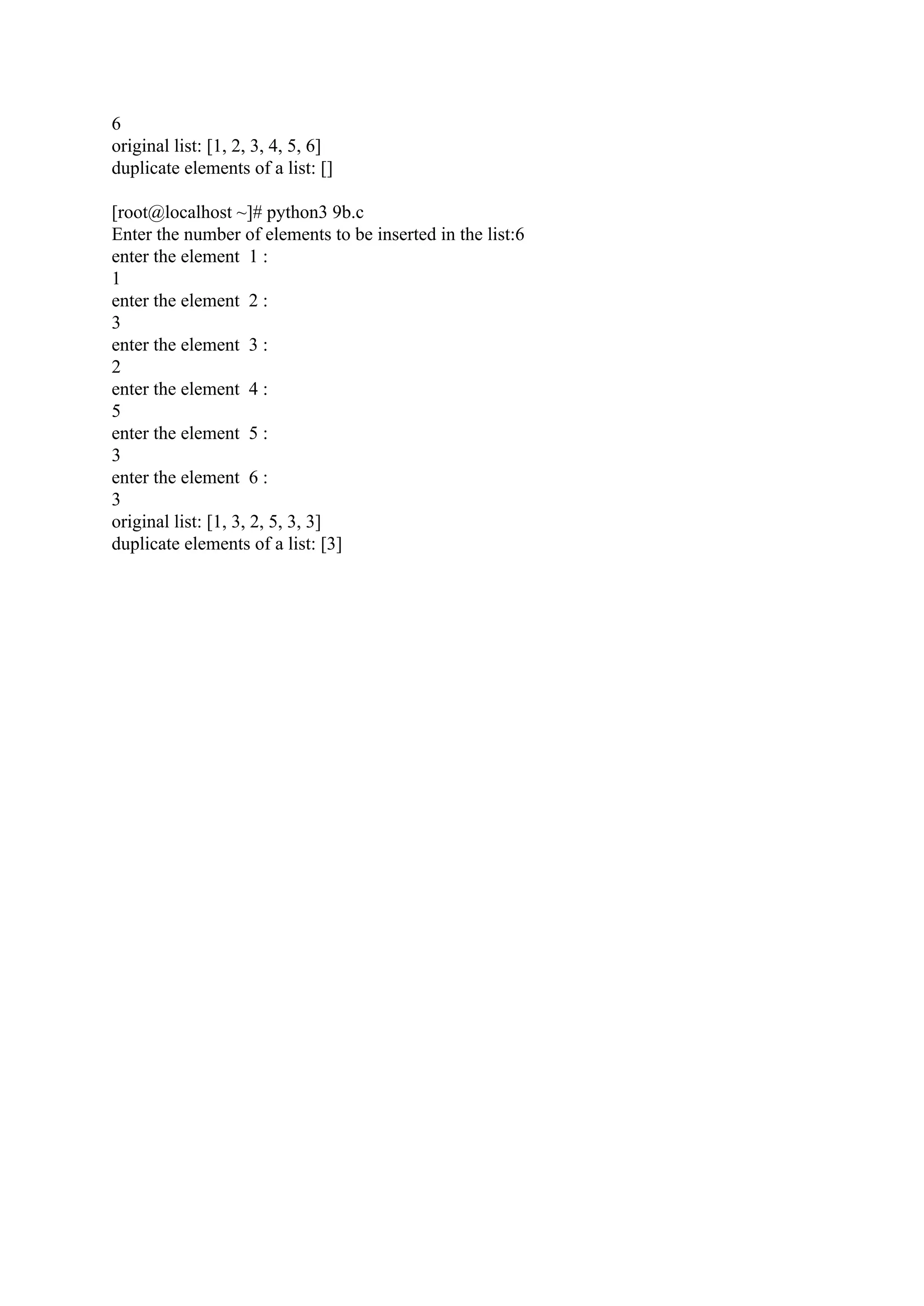 6 original list: [1, 2, 3, 4, 5, 6] duplicate elements of a list: [] [root@localhost ~]# python3 9b.c Enter the number of elements to be inserted in the list:6 enter the element 1 : 1 enter the element 2 : 3 enter the element 3 : 2 enter the element 4 : 5 enter the element 5 : 3 enter the element 6 : 3 original list: [1, 3, 2, 5, 3, 3] duplicate elements of a list: [3] 
