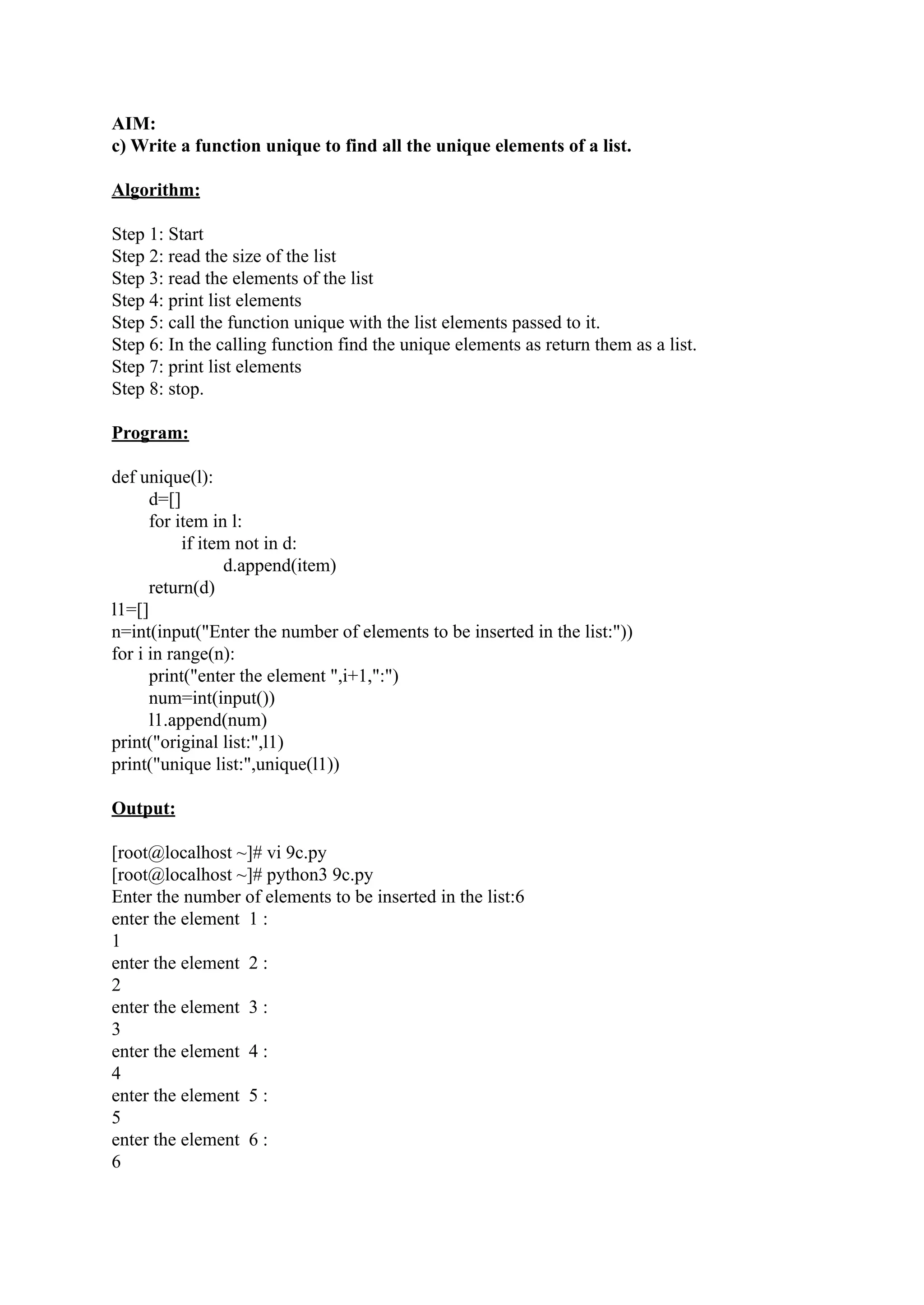 AIM: c) Write a function unique to find all the unique elements of a list. Algorithm: Step 1: Start Step 2: read the size of the list Step 3: read the elements of the list Step 4: print list elements Step 5: call the function unique with the list elements passed to it. Step 6: In the calling function find the unique elements as return them as a list. Step 7: print list elements Step 8: stop. Program: def unique(l): d=[] for item in l: if item not in d: d.append(item) return(d) l1=[] n=int(input("Enter the number of elements to be inserted in the list:")) for i in range(n): print("enter the element ",i+1,":") num=int(input()) l1.append(num) print("original list:",l1) print("unique list:",unique(l1)) Output: [root@localhost ~]# vi 9c.py [root@localhost ~]# python3 9c.py Enter the number of elements to be inserted in the list:6 enter the element 1 : 1 enter the element 2 : 2 enter the element 3 : 3 enter the element 4 : 4 enter the element 5 : 5 enter the element 6 : 6 