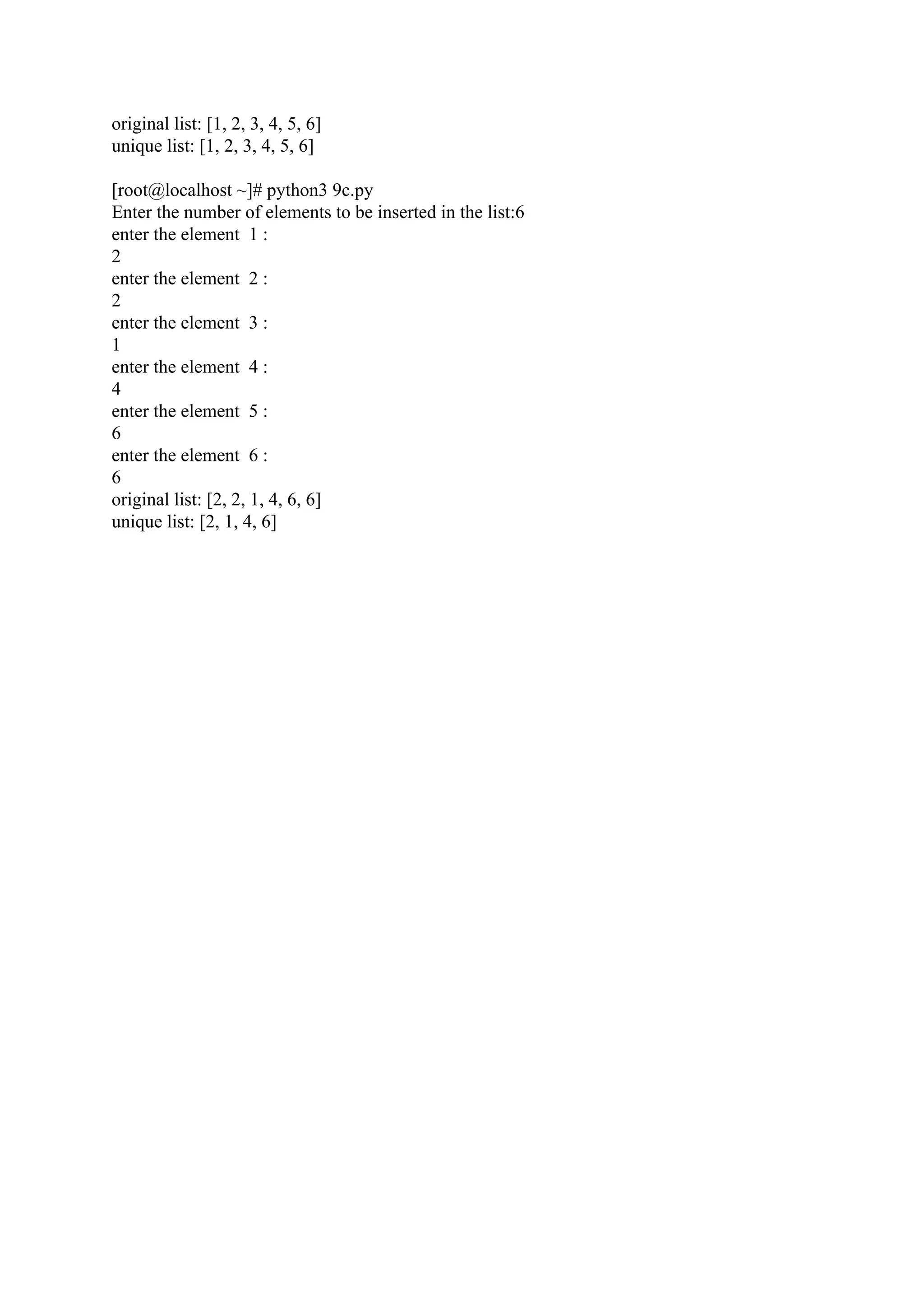 original list: [1, 2, 3, 4, 5, 6] unique list: [1, 2, 3, 4, 5, 6] [root@localhost ~]# python3 9c.py Enter the number of elements to be inserted in the list:6 enter the element 1 : 2 enter the element 2 : 2 enter the element 3 : 1 enter the element 4 : 4 enter the element 5 : 6 enter the element 6 : 6 original list: [2, 2, 1, 4, 6, 6] unique list: [2, 1, 4, 6] 