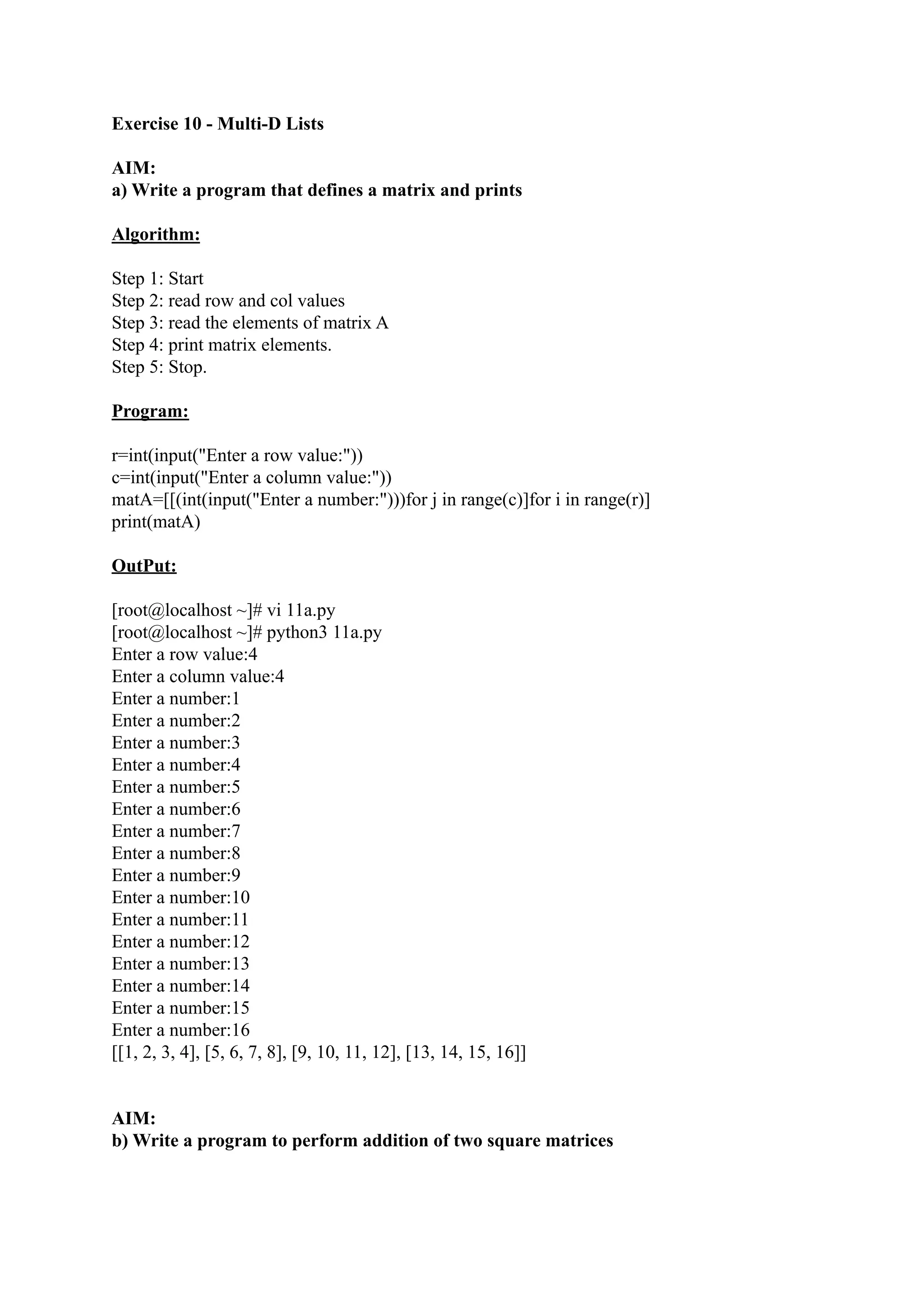 Exercise 10 - Multi-D Lists AIM: a) Write a program that defines a matrix and prints Algorithm: Step 1: Start Step 2: read row and col values Step 3: read the elements of matrix A Step 4: print matrix elements. Step 5: Stop. Program: r=int(input("Enter a row value:")) c=int(input("Enter a column value:")) matA=[[(int(input("Enter a number:")))for j in range(c)]for i in range(r)] print(matA) OutPut: [root@localhost ~]# vi 11a.py [root@localhost ~]# python3 11a.py Enter a row value:4 Enter a column value:4 Enter a number:1 Enter a number:2 Enter a number:3 Enter a number:4 Enter a number:5 Enter a number:6 Enter a number:7 Enter a number:8 Enter a number:9 Enter a number:10 Enter a number:11 Enter a number:12 Enter a number:13 Enter a number:14 Enter a number:15 Enter a number:16 [[1, 2, 3, 4], [5, 6, 7, 8], [9, 10, 11, 12], [13, 14, 15, 16]] AIM: b) Write a program to perform addition of two square matrices 